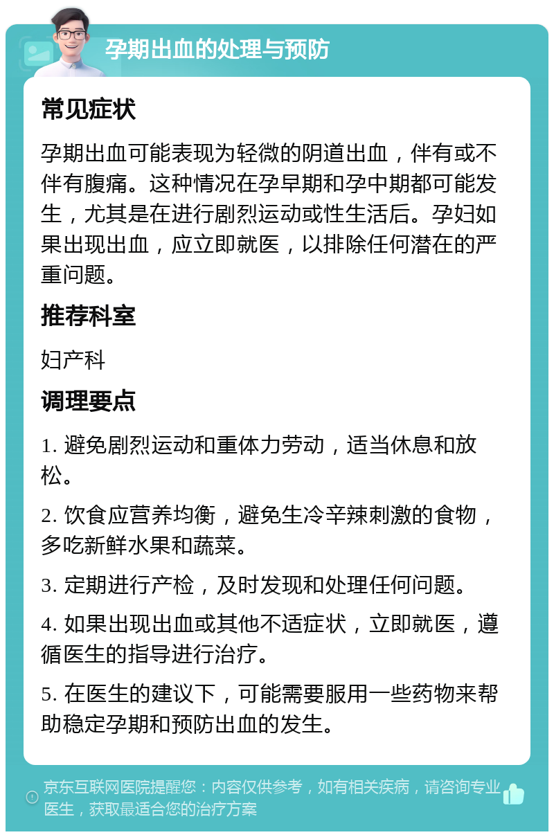 孕期出血的处理与预防 常见症状 孕期出血可能表现为轻微的阴道出血，伴有或不伴有腹痛。这种情况在孕早期和孕中期都可能发生，尤其是在进行剧烈运动或性生活后。孕妇如果出现出血，应立即就医，以排除任何潜在的严重问题。 推荐科室 妇产科 调理要点 1. 避免剧烈运动和重体力劳动，适当休息和放松。 2. 饮食应营养均衡，避免生冷辛辣刺激的食物，多吃新鲜水果和蔬菜。 3. 定期进行产检，及时发现和处理任何问题。 4. 如果出现出血或其他不适症状，立即就医，遵循医生的指导进行治疗。 5. 在医生的建议下，可能需要服用一些药物来帮助稳定孕期和预防出血的发生。