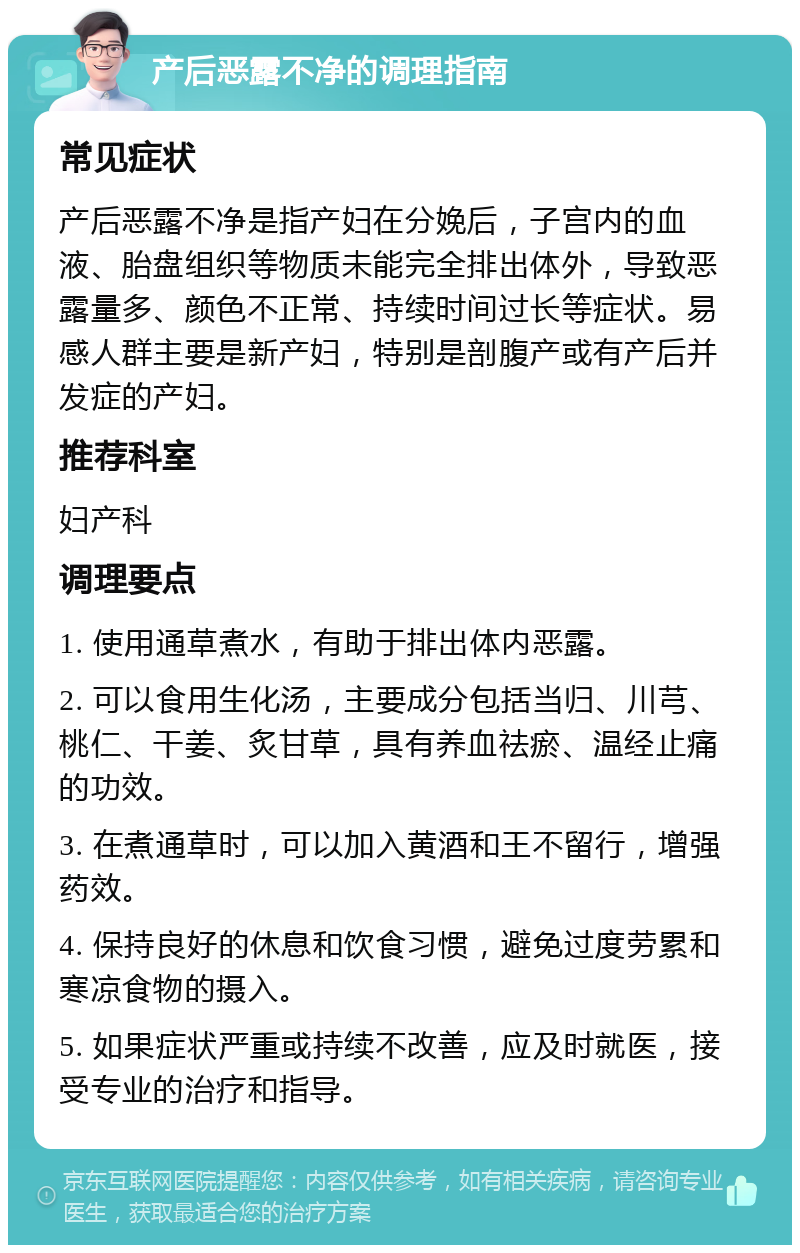 产后恶露不净的调理指南 常见症状 产后恶露不净是指产妇在分娩后，子宫内的血液、胎盘组织等物质未能完全排出体外，导致恶露量多、颜色不正常、持续时间过长等症状。易感人群主要是新产妇，特别是剖腹产或有产后并发症的产妇。 推荐科室 妇产科 调理要点 1. 使用通草煮水，有助于排出体内恶露。 2. 可以食用生化汤，主要成分包括当归、川芎、桃仁、干姜、炙甘草，具有养血祛瘀、温经止痛的功效。 3. 在煮通草时，可以加入黄酒和王不留行，增强药效。 4. 保持良好的休息和饮食习惯，避免过度劳累和寒凉食物的摄入。 5. 如果症状严重或持续不改善，应及时就医，接受专业的治疗和指导。