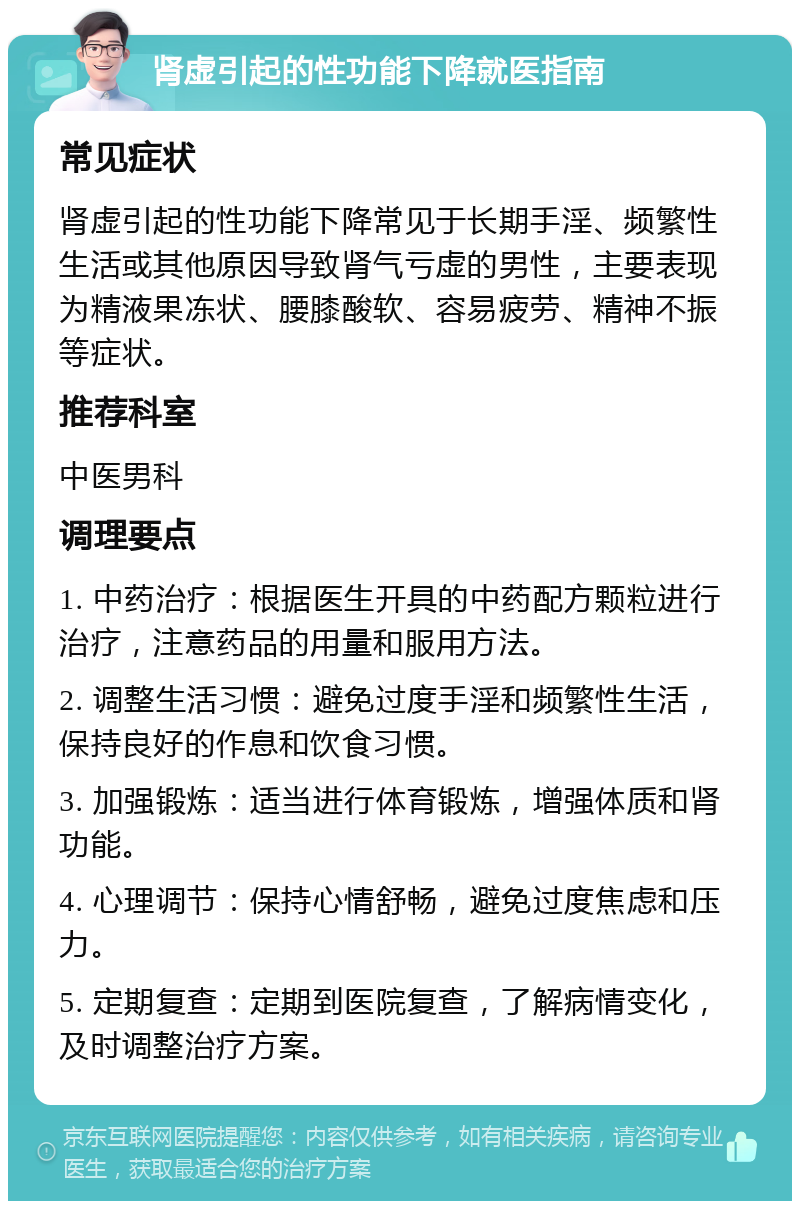 肾虚引起的性功能下降就医指南 常见症状 肾虚引起的性功能下降常见于长期手淫、频繁性生活或其他原因导致肾气亏虚的男性，主要表现为精液果冻状、腰膝酸软、容易疲劳、精神不振等症状。 推荐科室 中医男科 调理要点 1. 中药治疗：根据医生开具的中药配方颗粒进行治疗，注意药品的用量和服用方法。 2. 调整生活习惯：避免过度手淫和频繁性生活，保持良好的作息和饮食习惯。 3. 加强锻炼：适当进行体育锻炼，增强体质和肾功能。 4. 心理调节：保持心情舒畅，避免过度焦虑和压力。 5. 定期复查：定期到医院复查，了解病情变化，及时调整治疗方案。