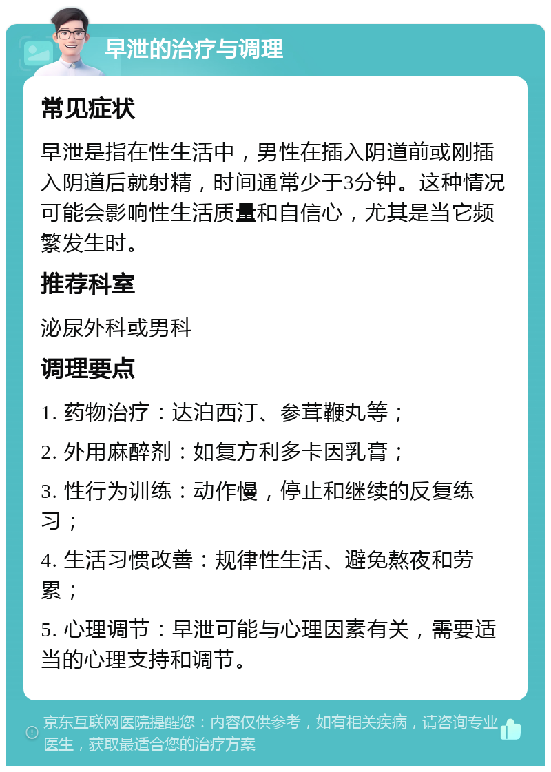 早泄的治疗与调理 常见症状 早泄是指在性生活中，男性在插入阴道前或刚插入阴道后就射精，时间通常少于3分钟。这种情况可能会影响性生活质量和自信心，尤其是当它频繁发生时。 推荐科室 泌尿外科或男科 调理要点 1. 药物治疗：达泊西汀、参茸鞭丸等； 2. 外用麻醉剂：如复方利多卡因乳膏； 3. 性行为训练：动作慢，停止和继续的反复练习； 4. 生活习惯改善：规律性生活、避免熬夜和劳累； 5. 心理调节：早泄可能与心理因素有关，需要适当的心理支持和调节。