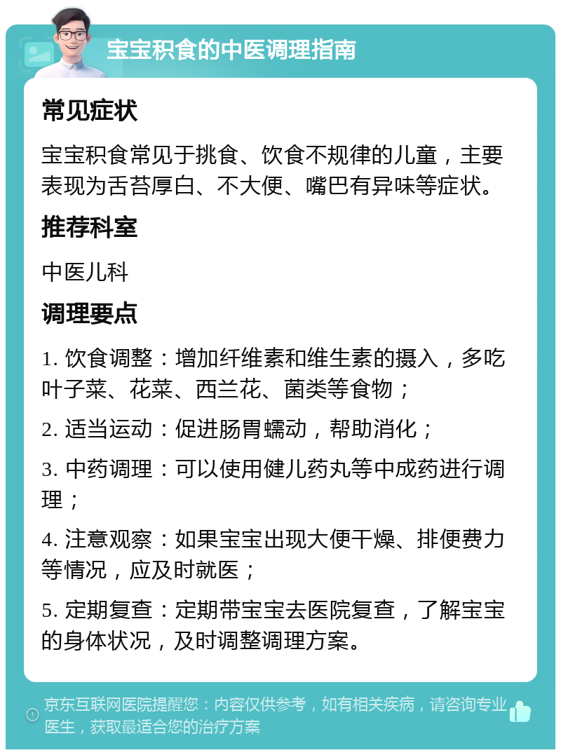 宝宝积食的中医调理指南 常见症状 宝宝积食常见于挑食、饮食不规律的儿童，主要表现为舌苔厚白、不大便、嘴巴有异味等症状。 推荐科室 中医儿科 调理要点 1. 饮食调整：增加纤维素和维生素的摄入，多吃叶子菜、花菜、西兰花、菌类等食物； 2. 适当运动：促进肠胃蠕动，帮助消化； 3. 中药调理：可以使用健儿药丸等中成药进行调理； 4. 注意观察：如果宝宝出现大便干燥、排便费力等情况，应及时就医； 5. 定期复查：定期带宝宝去医院复查，了解宝宝的身体状况，及时调整调理方案。