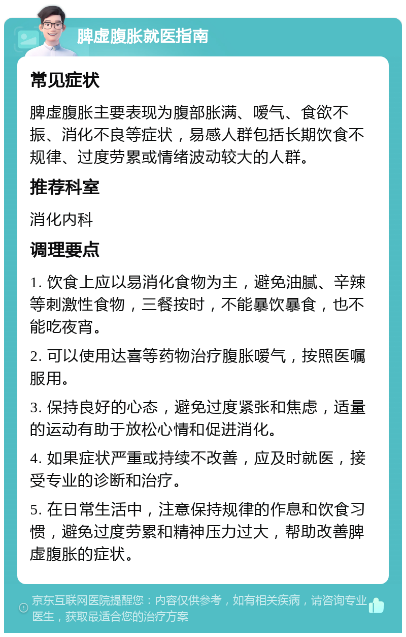 脾虚腹胀就医指南 常见症状 脾虚腹胀主要表现为腹部胀满、嗳气、食欲不振、消化不良等症状，易感人群包括长期饮食不规律、过度劳累或情绪波动较大的人群。 推荐科室 消化内科 调理要点 1. 饮食上应以易消化食物为主，避免油腻、辛辣等刺激性食物，三餐按时，不能暴饮暴食，也不能吃夜宵。 2. 可以使用达喜等药物治疗腹胀嗳气，按照医嘱服用。 3. 保持良好的心态，避免过度紧张和焦虑，适量的运动有助于放松心情和促进消化。 4. 如果症状严重或持续不改善，应及时就医，接受专业的诊断和治疗。 5. 在日常生活中，注意保持规律的作息和饮食习惯，避免过度劳累和精神压力过大，帮助改善脾虚腹胀的症状。