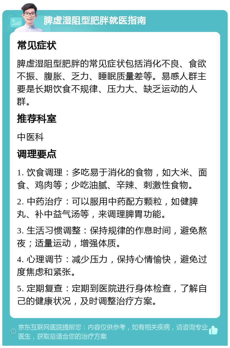 脾虚湿阻型肥胖就医指南 常见症状 脾虚湿阻型肥胖的常见症状包括消化不良、食欲不振、腹胀、乏力、睡眠质量差等。易感人群主要是长期饮食不规律、压力大、缺乏运动的人群。 推荐科室 中医科 调理要点 1. 饮食调理：多吃易于消化的食物，如大米、面食、鸡肉等；少吃油腻、辛辣、刺激性食物。 2. 中药治疗：可以服用中药配方颗粒，如健脾丸、补中益气汤等，来调理脾胃功能。 3. 生活习惯调整：保持规律的作息时间，避免熬夜；适量运动，增强体质。 4. 心理调节：减少压力，保持心情愉快，避免过度焦虑和紧张。 5. 定期复查：定期到医院进行身体检查，了解自己的健康状况，及时调整治疗方案。