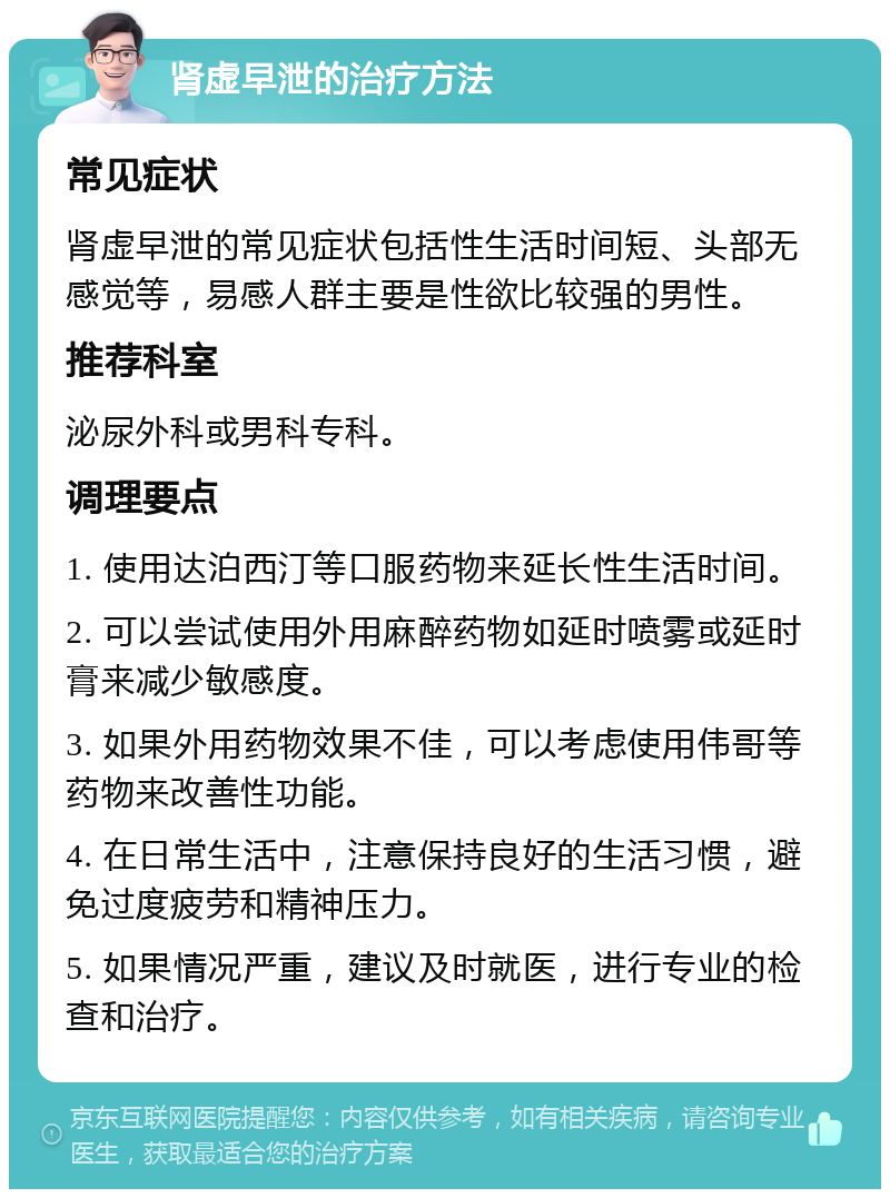 肾虚早泄的治疗方法 常见症状 肾虚早泄的常见症状包括性生活时间短、头部无感觉等，易感人群主要是性欲比较强的男性。 推荐科室 泌尿外科或男科专科。 调理要点 1. 使用达泊西汀等口服药物来延长性生活时间。 2. 可以尝试使用外用麻醉药物如延时喷雾或延时膏来减少敏感度。 3. 如果外用药物效果不佳，可以考虑使用伟哥等药物来改善性功能。 4. 在日常生活中，注意保持良好的生活习惯，避免过度疲劳和精神压力。 5. 如果情况严重，建议及时就医，进行专业的检查和治疗。