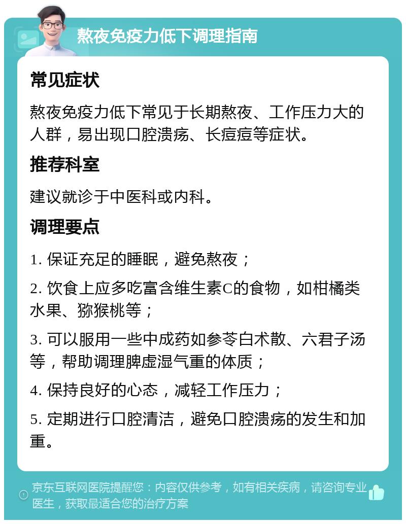 熬夜免疫力低下调理指南 常见症状 熬夜免疫力低下常见于长期熬夜、工作压力大的人群，易出现口腔溃疡、长痘痘等症状。 推荐科室 建议就诊于中医科或内科。 调理要点 1. 保证充足的睡眠，避免熬夜； 2. 饮食上应多吃富含维生素C的食物，如柑橘类水果、猕猴桃等； 3. 可以服用一些中成药如参苓白术散、六君子汤等，帮助调理脾虚湿气重的体质； 4. 保持良好的心态，减轻工作压力； 5. 定期进行口腔清洁，避免口腔溃疡的发生和加重。