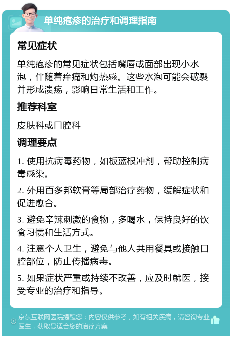 单纯疱疹的治疗和调理指南 常见症状 单纯疱疹的常见症状包括嘴唇或面部出现小水泡，伴随着痒痛和灼热感。这些水泡可能会破裂并形成溃疡，影响日常生活和工作。 推荐科室 皮肤科或口腔科 调理要点 1. 使用抗病毒药物，如板蓝根冲剂，帮助控制病毒感染。 2. 外用百多邦软膏等局部治疗药物，缓解症状和促进愈合。 3. 避免辛辣刺激的食物，多喝水，保持良好的饮食习惯和生活方式。 4. 注意个人卫生，避免与他人共用餐具或接触口腔部位，防止传播病毒。 5. 如果症状严重或持续不改善，应及时就医，接受专业的治疗和指导。