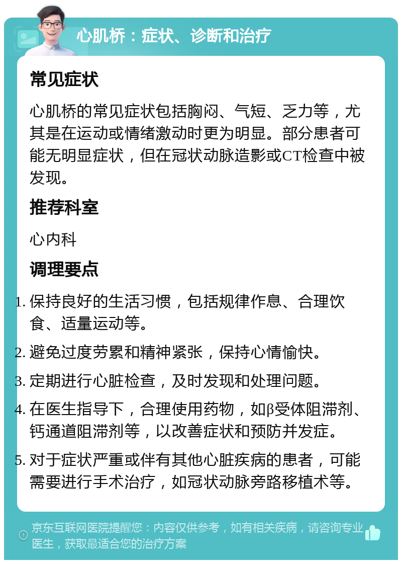 心肌桥：症状、诊断和治疗 常见症状 心肌桥的常见症状包括胸闷、气短、乏力等，尤其是在运动或情绪激动时更为明显。部分患者可能无明显症状，但在冠状动脉造影或CT检查中被发现。 推荐科室 心内科 调理要点 保持良好的生活习惯，包括规律作息、合理饮食、适量运动等。 避免过度劳累和精神紧张，保持心情愉快。 定期进行心脏检查，及时发现和处理问题。 在医生指导下，合理使用药物，如β受体阻滞剂、钙通道阻滞剂等，以改善症状和预防并发症。 对于症状严重或伴有其他心脏疾病的患者，可能需要进行手术治疗，如冠状动脉旁路移植术等。