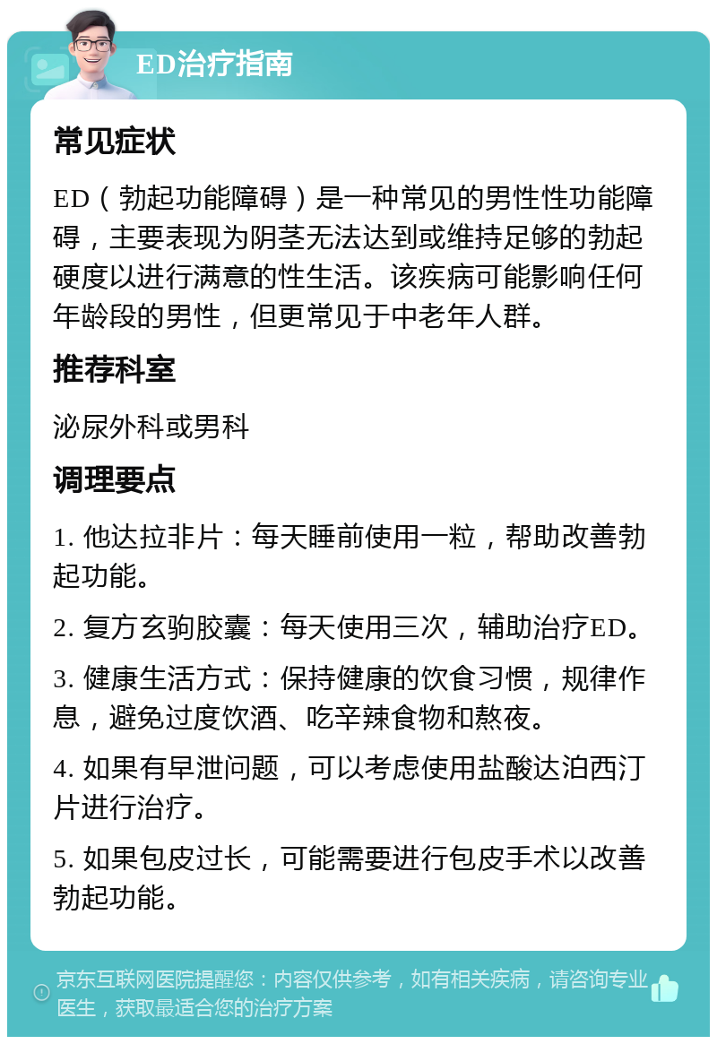 ED治疗指南 常见症状 ED（勃起功能障碍）是一种常见的男性性功能障碍，主要表现为阴茎无法达到或维持足够的勃起硬度以进行满意的性生活。该疾病可能影响任何年龄段的男性，但更常见于中老年人群。 推荐科室 泌尿外科或男科 调理要点 1. 他达拉非片：每天睡前使用一粒，帮助改善勃起功能。 2. 复方玄驹胶囊：每天使用三次，辅助治疗ED。 3. 健康生活方式：保持健康的饮食习惯，规律作息，避免过度饮酒、吃辛辣食物和熬夜。 4. 如果有早泄问题，可以考虑使用盐酸达泊西汀片进行治疗。 5. 如果包皮过长，可能需要进行包皮手术以改善勃起功能。