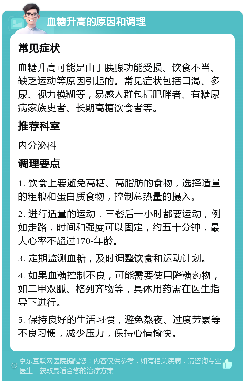 血糖升高的原因和调理 常见症状 血糖升高可能是由于胰腺功能受损、饮食不当、缺乏运动等原因引起的。常见症状包括口渴、多尿、视力模糊等，易感人群包括肥胖者、有糖尿病家族史者、长期高糖饮食者等。 推荐科室 内分泌科 调理要点 1. 饮食上要避免高糖、高脂肪的食物，选择适量的粗粮和蛋白质食物，控制总热量的摄入。 2. 进行适量的运动，三餐后一小时都要运动，例如走路，时间和强度可以固定，约五十分钟，最大心率不超过170-年龄。 3. 定期监测血糖，及时调整饮食和运动计划。 4. 如果血糖控制不良，可能需要使用降糖药物，如二甲双胍、格列齐物等，具体用药需在医生指导下进行。 5. 保持良好的生活习惯，避免熬夜、过度劳累等不良习惯，减少压力，保持心情愉快。