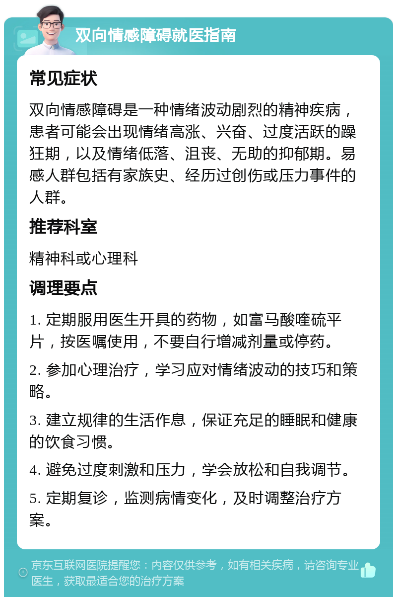 双向情感障碍就医指南 常见症状 双向情感障碍是一种情绪波动剧烈的精神疾病，患者可能会出现情绪高涨、兴奋、过度活跃的躁狂期，以及情绪低落、沮丧、无助的抑郁期。易感人群包括有家族史、经历过创伤或压力事件的人群。 推荐科室 精神科或心理科 调理要点 1. 定期服用医生开具的药物，如富马酸喹硫平片，按医嘱使用，不要自行增减剂量或停药。 2. 参加心理治疗，学习应对情绪波动的技巧和策略。 3. 建立规律的生活作息，保证充足的睡眠和健康的饮食习惯。 4. 避免过度刺激和压力，学会放松和自我调节。 5. 定期复诊，监测病情变化，及时调整治疗方案。