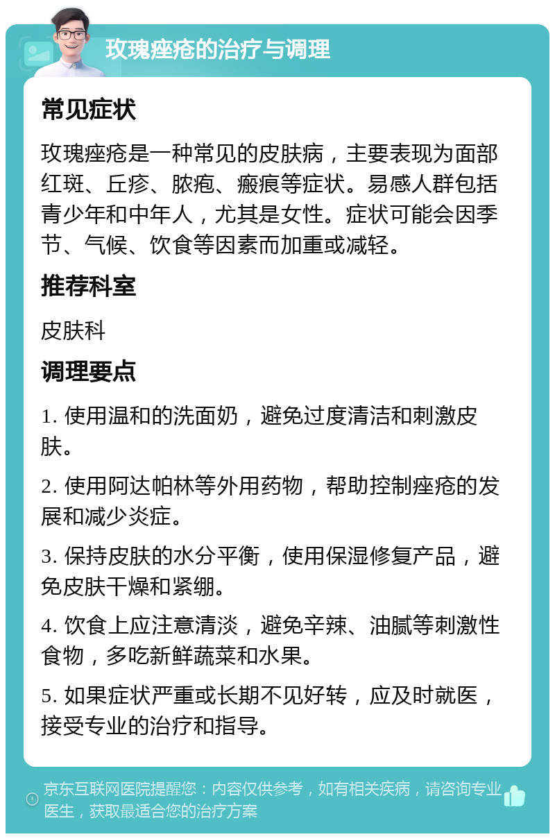 玫瑰痤疮的治疗与调理 常见症状 玫瑰痤疮是一种常见的皮肤病，主要表现为面部红斑、丘疹、脓疱、瘢痕等症状。易感人群包括青少年和中年人，尤其是女性。症状可能会因季节、气候、饮食等因素而加重或减轻。 推荐科室 皮肤科 调理要点 1. 使用温和的洗面奶，避免过度清洁和刺激皮肤。 2. 使用阿达帕林等外用药物，帮助控制痤疮的发展和减少炎症。 3. 保持皮肤的水分平衡，使用保湿修复产品，避免皮肤干燥和紧绷。 4. 饮食上应注意清淡，避免辛辣、油腻等刺激性食物，多吃新鲜蔬菜和水果。 5. 如果症状严重或长期不见好转，应及时就医，接受专业的治疗和指导。