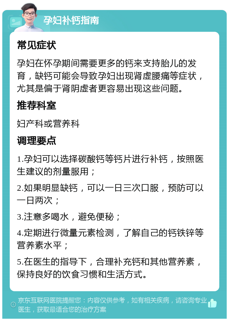 孕妇补钙指南 常见症状 孕妇在怀孕期间需要更多的钙来支持胎儿的发育，缺钙可能会导致孕妇出现肾虚腰痛等症状，尤其是偏于肾阴虚者更容易出现这些问题。 推荐科室 妇产科或营养科 调理要点 1.孕妇可以选择碳酸钙等钙片进行补钙，按照医生建议的剂量服用； 2.如果明显缺钙，可以一日三次口服，预防可以一日两次； 3.注意多喝水，避免便秘； 4.定期进行微量元素检测，了解自己的钙铁锌等营养素水平； 5.在医生的指导下，合理补充钙和其他营养素，保持良好的饮食习惯和生活方式。