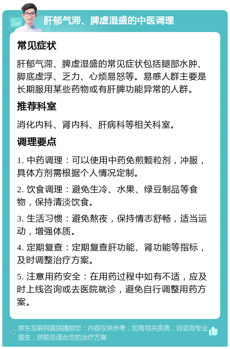 肝郁气滞、脾虚湿盛的中医调理 常见症状 肝郁气滞、脾虚湿盛的常见症状包括腿部水肿、脚底虚浮、乏力、心烦易怒等。易感人群主要是长期服用某些药物或有肝脾功能异常的人群。 推荐科室 消化内科、肾内科、肝病科等相关科室。 调理要点 1. 中药调理：可以使用中药免煎颗粒剂，冲服，具体方剂需根据个人情况定制。 2. 饮食调理：避免生冷、水果、绿豆制品等食物，保持清淡饮食。 3. 生活习惯：避免熬夜，保持情志舒畅，适当运动，增强体质。 4. 定期复查：定期复查肝功能、肾功能等指标，及时调整治疗方案。 5. 注意用药安全：在用药过程中如有不适，应及时上线咨询或去医院就诊，避免自行调整用药方案。