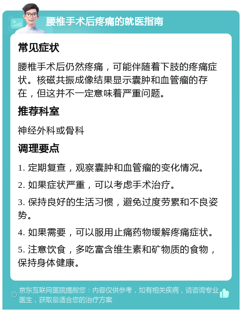 腰椎手术后疼痛的就医指南 常见症状 腰椎手术后仍然疼痛，可能伴随着下肢的疼痛症状。核磁共振成像结果显示囊肿和血管瘤的存在，但这并不一定意味着严重问题。 推荐科室 神经外科或骨科 调理要点 1. 定期复查，观察囊肿和血管瘤的变化情况。 2. 如果症状严重，可以考虑手术治疗。 3. 保持良好的生活习惯，避免过度劳累和不良姿势。 4. 如果需要，可以服用止痛药物缓解疼痛症状。 5. 注意饮食，多吃富含维生素和矿物质的食物，保持身体健康。