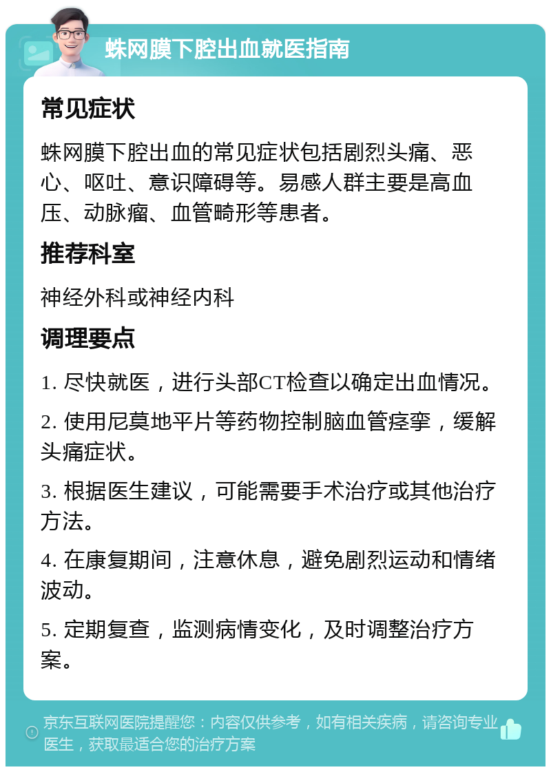 蛛网膜下腔出血就医指南 常见症状 蛛网膜下腔出血的常见症状包括剧烈头痛、恶心、呕吐、意识障碍等。易感人群主要是高血压、动脉瘤、血管畸形等患者。 推荐科室 神经外科或神经内科 调理要点 1. 尽快就医，进行头部CT检查以确定出血情况。 2. 使用尼莫地平片等药物控制脑血管痉挛，缓解头痛症状。 3. 根据医生建议，可能需要手术治疗或其他治疗方法。 4. 在康复期间，注意休息，避免剧烈运动和情绪波动。 5. 定期复查，监测病情变化，及时调整治疗方案。