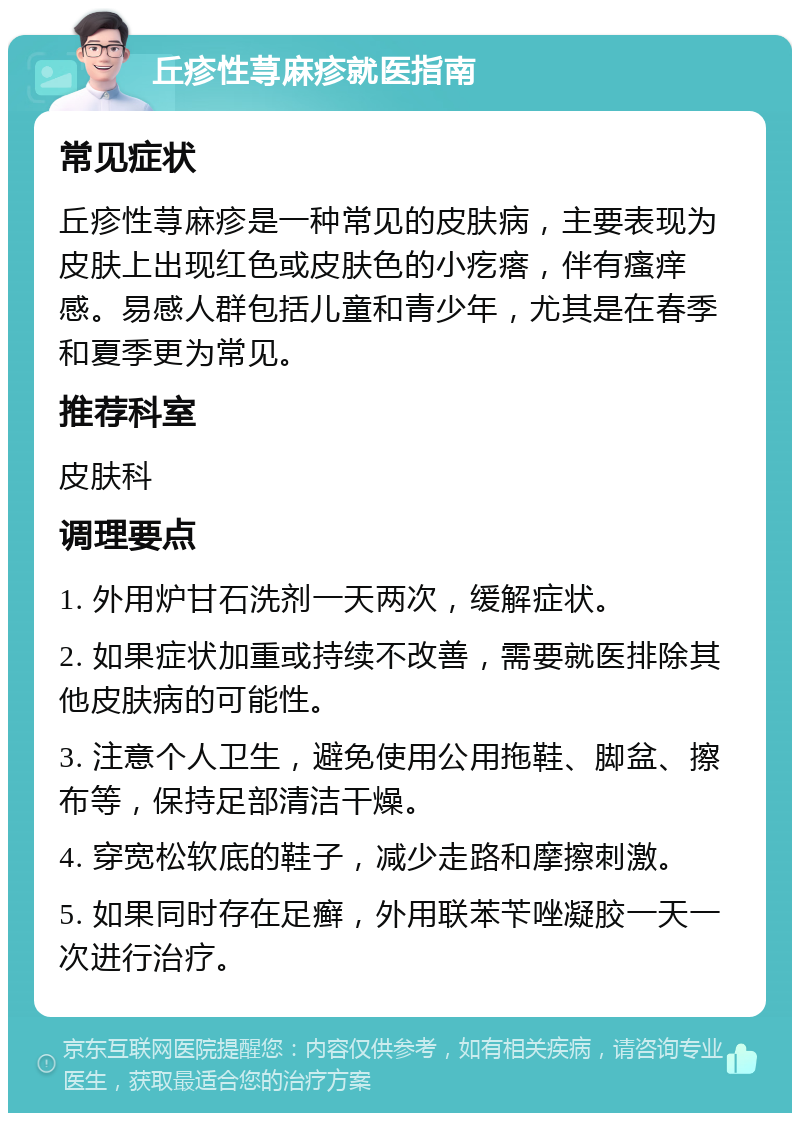 丘疹性荨麻疹就医指南 常见症状 丘疹性荨麻疹是一种常见的皮肤病，主要表现为皮肤上出现红色或皮肤色的小疙瘩，伴有瘙痒感。易感人群包括儿童和青少年，尤其是在春季和夏季更为常见。 推荐科室 皮肤科 调理要点 1. 外用炉甘石洗剂一天两次，缓解症状。 2. 如果症状加重或持续不改善，需要就医排除其他皮肤病的可能性。 3. 注意个人卫生，避免使用公用拖鞋、脚盆、擦布等，保持足部清洁干燥。 4. 穿宽松软底的鞋子，减少走路和摩擦刺激。 5. 如果同时存在足癣，外用联苯苄唑凝胶一天一次进行治疗。