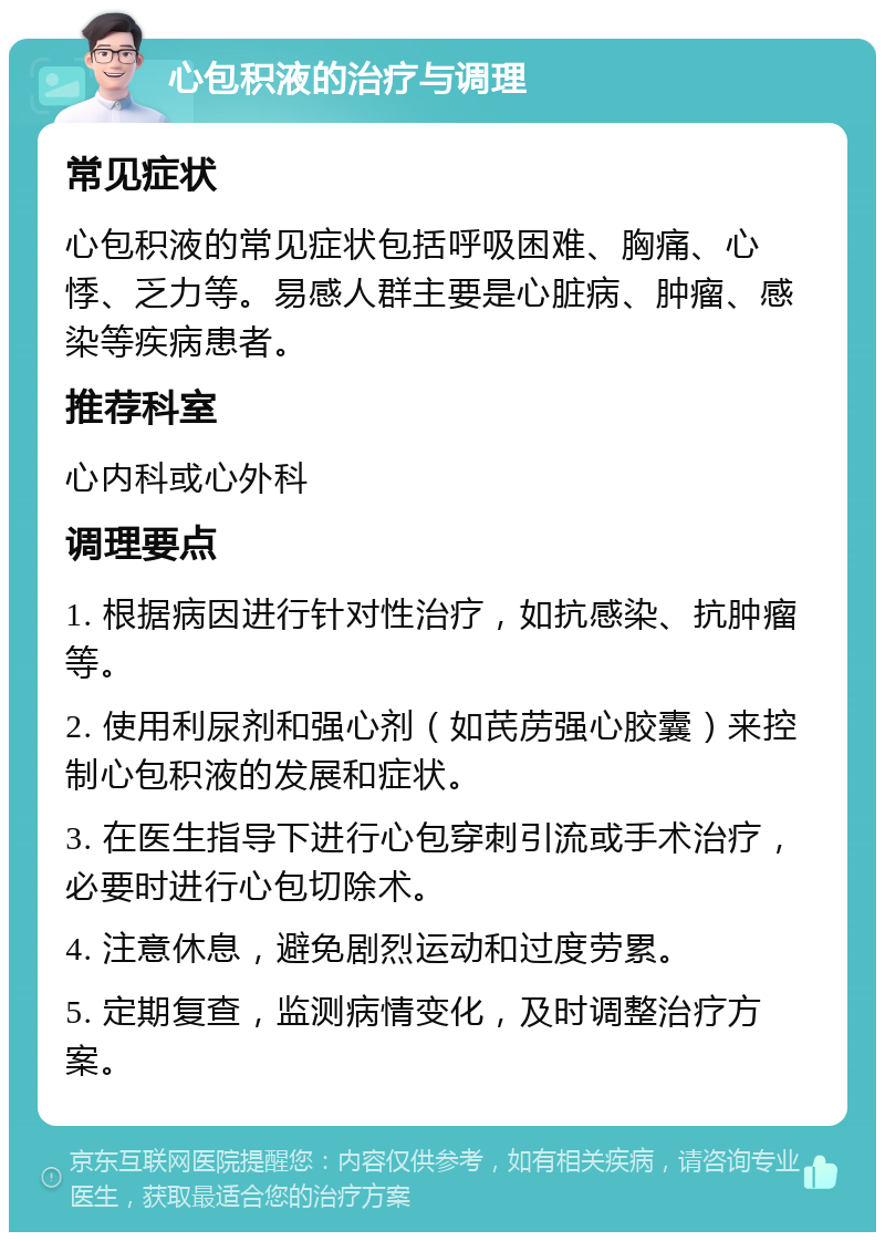 心包积液的治疗与调理 常见症状 心包积液的常见症状包括呼吸困难、胸痛、心悸、乏力等。易感人群主要是心脏病、肿瘤、感染等疾病患者。 推荐科室 心内科或心外科 调理要点 1. 根据病因进行针对性治疗，如抗感染、抗肿瘤等。 2. 使用利尿剂和强心剂（如芪苈强心胶囊）来控制心包积液的发展和症状。 3. 在医生指导下进行心包穿刺引流或手术治疗，必要时进行心包切除术。 4. 注意休息，避免剧烈运动和过度劳累。 5. 定期复查，监测病情变化，及时调整治疗方案。