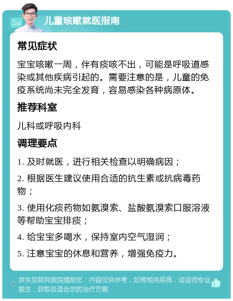 儿童咳嗽就医指南 常见症状 宝宝咳嗽一周，伴有痰咳不出，可能是呼吸道感染或其他疾病引起的。需要注意的是，儿童的免疫系统尚未完全发育，容易感染各种病原体。 推荐科室 儿科或呼吸内科 调理要点 1. 及时就医，进行相关检查以明确病因； 2. 根据医生建议使用合适的抗生素或抗病毒药物； 3. 使用化痰药物如氨溴索、盐酸氨溴索口服溶液等帮助宝宝排痰； 4. 给宝宝多喝水，保持室内空气湿润； 5. 注意宝宝的休息和营养，增强免疫力。