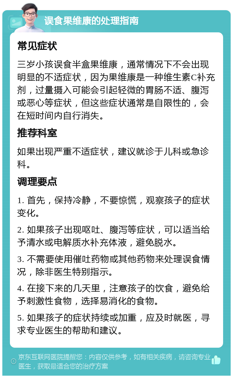 误食果维康的处理指南 常见症状 三岁小孩误食半盒果维康，通常情况下不会出现明显的不适症状，因为果维康是一种维生素C补充剂，过量摄入可能会引起轻微的胃肠不适、腹泻或恶心等症状，但这些症状通常是自限性的，会在短时间内自行消失。 推荐科室 如果出现严重不适症状，建议就诊于儿科或急诊科。 调理要点 1. 首先，保持冷静，不要惊慌，观察孩子的症状变化。 2. 如果孩子出现呕吐、腹泻等症状，可以适当给予清水或电解质水补充体液，避免脱水。 3. 不需要使用催吐药物或其他药物来处理误食情况，除非医生特别指示。 4. 在接下来的几天里，注意孩子的饮食，避免给予刺激性食物，选择易消化的食物。 5. 如果孩子的症状持续或加重，应及时就医，寻求专业医生的帮助和建议。