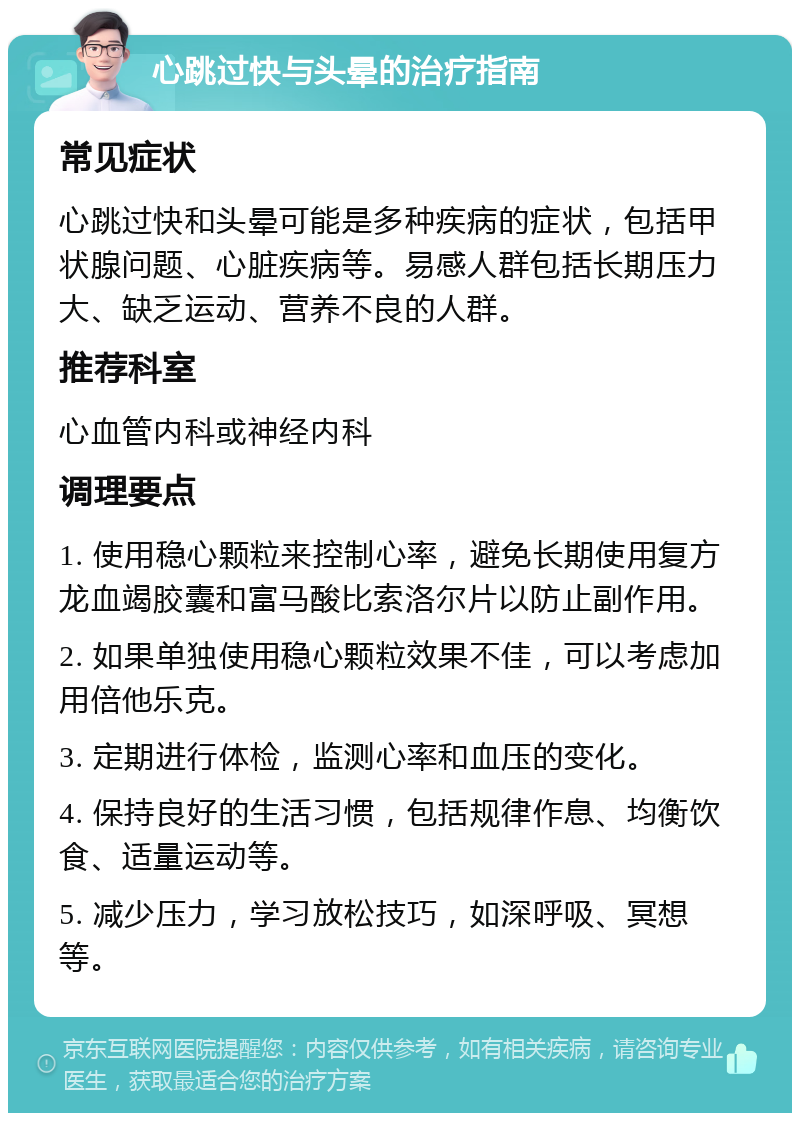 心跳过快与头晕的治疗指南 常见症状 心跳过快和头晕可能是多种疾病的症状，包括甲状腺问题、心脏疾病等。易感人群包括长期压力大、缺乏运动、营养不良的人群。 推荐科室 心血管内科或神经内科 调理要点 1. 使用稳心颗粒来控制心率，避免长期使用复方龙血竭胶囊和富马酸比索洛尔片以防止副作用。 2. 如果单独使用稳心颗粒效果不佳，可以考虑加用倍他乐克。 3. 定期进行体检，监测心率和血压的变化。 4. 保持良好的生活习惯，包括规律作息、均衡饮食、适量运动等。 5. 减少压力，学习放松技巧，如深呼吸、冥想等。