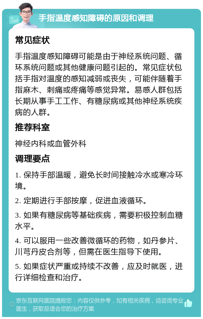 手指温度感知障碍的原因和调理 常见症状 手指温度感知障碍可能是由于神经系统问题、循环系统问题或其他健康问题引起的。常见症状包括手指对温度的感知减弱或丧失，可能伴随着手指麻木、刺痛或疼痛等感觉异常。易感人群包括长期从事手工工作、有糖尿病或其他神经系统疾病的人群。 推荐科室 神经内科或血管外科 调理要点 1. 保持手部温暖，避免长时间接触冷水或寒冷环境。 2. 定期进行手部按摩，促进血液循环。 3. 如果有糖尿病等基础疾病，需要积极控制血糖水平。 4. 可以服用一些改善微循环的药物，如丹参片、川芎丹皮合剂等，但需在医生指导下使用。 5. 如果症状严重或持续不改善，应及时就医，进行详细检查和治疗。