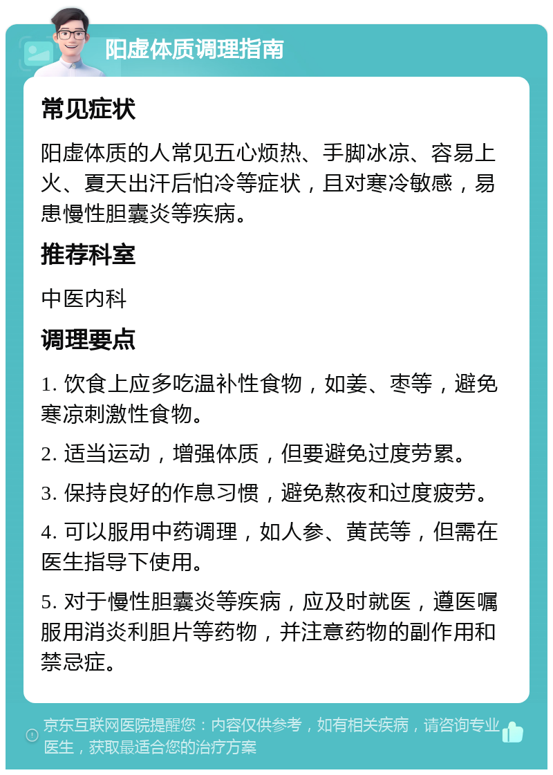 阳虚体质调理指南 常见症状 阳虚体质的人常见五心烦热、手脚冰凉、容易上火、夏天出汗后怕冷等症状，且对寒冷敏感，易患慢性胆囊炎等疾病。 推荐科室 中医内科 调理要点 1. 饮食上应多吃温补性食物，如姜、枣等，避免寒凉刺激性食物。 2. 适当运动，增强体质，但要避免过度劳累。 3. 保持良好的作息习惯，避免熬夜和过度疲劳。 4. 可以服用中药调理，如人参、黄芪等，但需在医生指导下使用。 5. 对于慢性胆囊炎等疾病，应及时就医，遵医嘱服用消炎利胆片等药物，并注意药物的副作用和禁忌症。