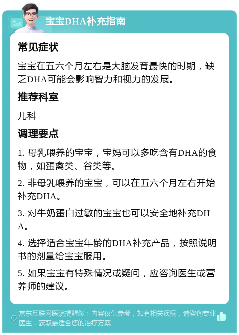 宝宝DHA补充指南 常见症状 宝宝在五六个月左右是大脑发育最快的时期，缺乏DHA可能会影响智力和视力的发展。 推荐科室 儿科 调理要点 1. 母乳喂养的宝宝，宝妈可以多吃含有DHA的食物，如蛋禽类、谷类等。 2. 非母乳喂养的宝宝，可以在五六个月左右开始补充DHA。 3. 对牛奶蛋白过敏的宝宝也可以安全地补充DHA。 4. 选择适合宝宝年龄的DHA补充产品，按照说明书的剂量给宝宝服用。 5. 如果宝宝有特殊情况或疑问，应咨询医生或营养师的建议。