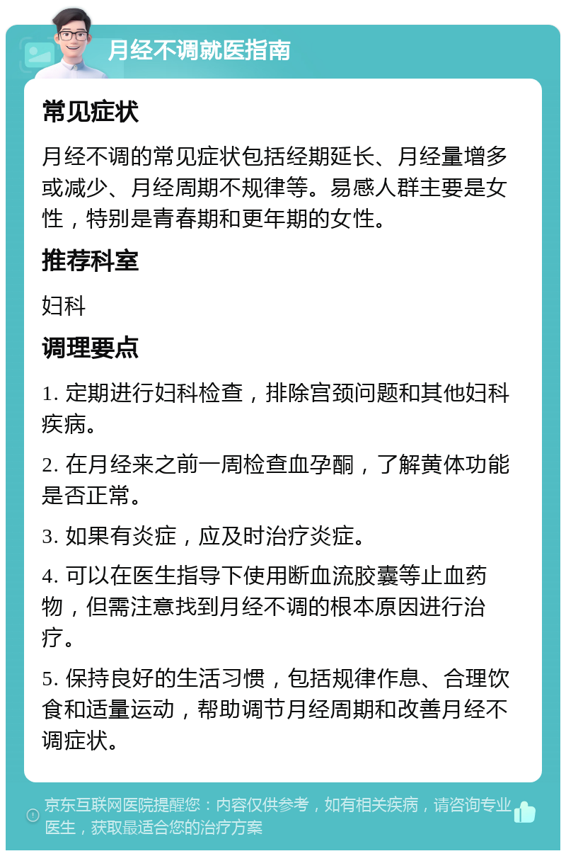 月经不调就医指南 常见症状 月经不调的常见症状包括经期延长、月经量增多或减少、月经周期不规律等。易感人群主要是女性，特别是青春期和更年期的女性。 推荐科室 妇科 调理要点 1. 定期进行妇科检查，排除宫颈问题和其他妇科疾病。 2. 在月经来之前一周检查血孕酮，了解黄体功能是否正常。 3. 如果有炎症，应及时治疗炎症。 4. 可以在医生指导下使用断血流胶囊等止血药物，但需注意找到月经不调的根本原因进行治疗。 5. 保持良好的生活习惯，包括规律作息、合理饮食和适量运动，帮助调节月经周期和改善月经不调症状。