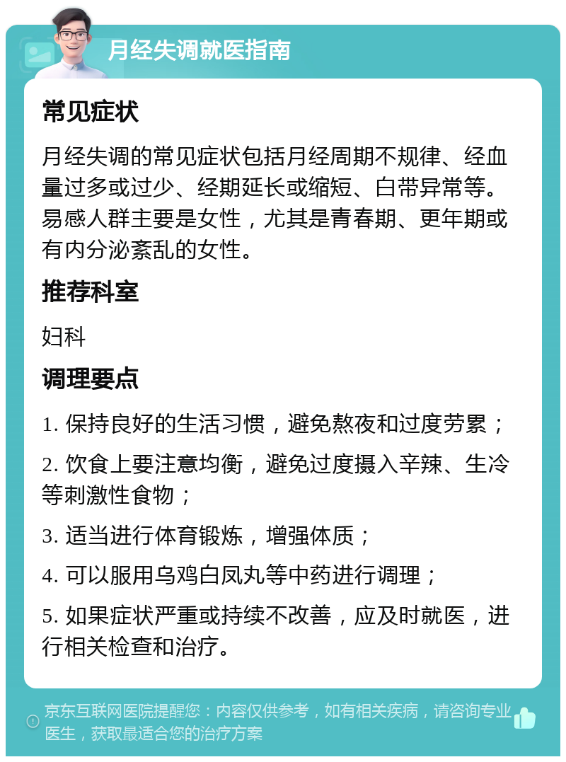 月经失调就医指南 常见症状 月经失调的常见症状包括月经周期不规律、经血量过多或过少、经期延长或缩短、白带异常等。易感人群主要是女性，尤其是青春期、更年期或有内分泌紊乱的女性。 推荐科室 妇科 调理要点 1. 保持良好的生活习惯，避免熬夜和过度劳累； 2. 饮食上要注意均衡，避免过度摄入辛辣、生冷等刺激性食物； 3. 适当进行体育锻炼，增强体质； 4. 可以服用乌鸡白凤丸等中药进行调理； 5. 如果症状严重或持续不改善，应及时就医，进行相关检查和治疗。