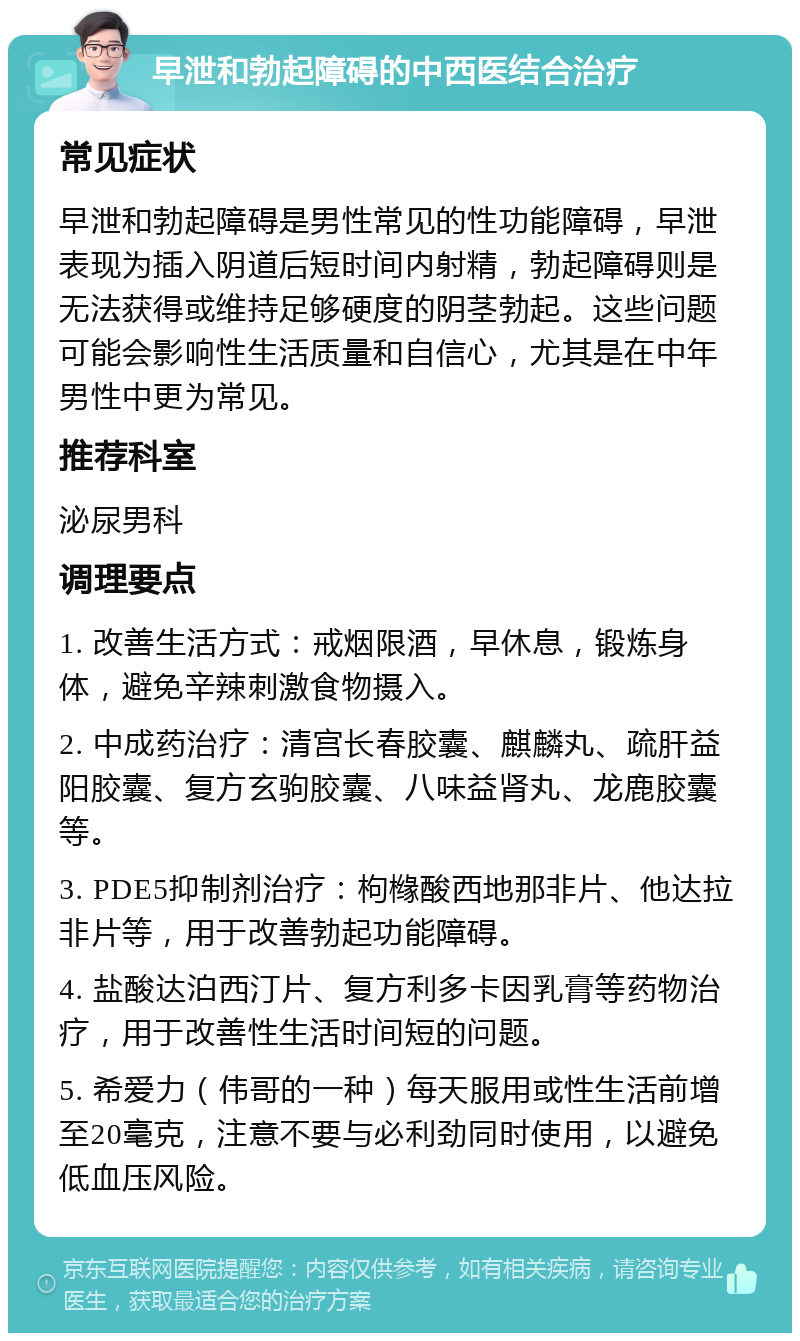 早泄和勃起障碍的中西医结合治疗 常见症状 早泄和勃起障碍是男性常见的性功能障碍，早泄表现为插入阴道后短时间内射精，勃起障碍则是无法获得或维持足够硬度的阴茎勃起。这些问题可能会影响性生活质量和自信心，尤其是在中年男性中更为常见。 推荐科室 泌尿男科 调理要点 1. 改善生活方式：戒烟限酒，早休息，锻炼身体，避免辛辣刺激食物摄入。 2. 中成药治疗：清宫长春胶囊、麒麟丸、疏肝益阳胶囊、复方玄驹胶囊、八味益肾丸、龙鹿胶囊等。 3. PDE5抑制剂治疗：枸橼酸西地那非片、他达拉非片等，用于改善勃起功能障碍。 4. 盐酸达泊西汀片、复方利多卡因乳膏等药物治疗，用于改善性生活时间短的问题。 5. 希爱力（伟哥的一种）每天服用或性生活前增至20毫克，注意不要与必利劲同时使用，以避免低血压风险。