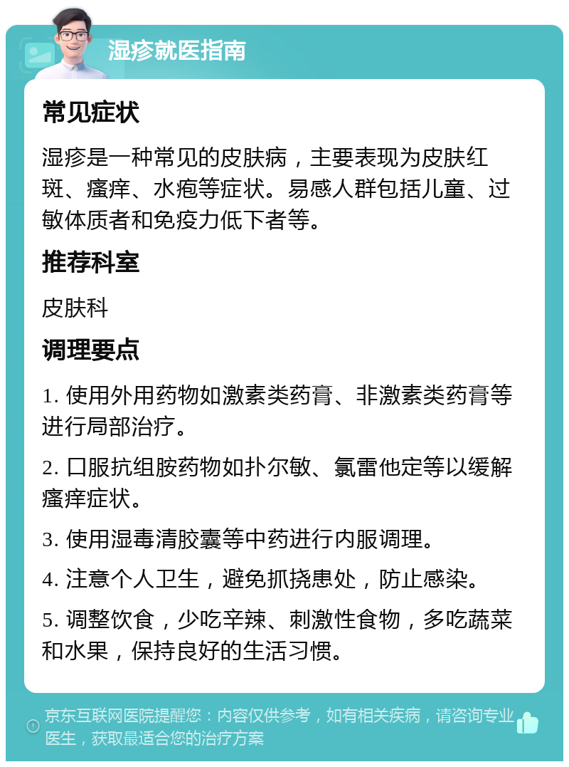 湿疹就医指南 常见症状 湿疹是一种常见的皮肤病，主要表现为皮肤红斑、瘙痒、水疱等症状。易感人群包括儿童、过敏体质者和免疫力低下者等。 推荐科室 皮肤科 调理要点 1. 使用外用药物如激素类药膏、非激素类药膏等进行局部治疗。 2. 口服抗组胺药物如扑尔敏、氯雷他定等以缓解瘙痒症状。 3. 使用湿毒清胶囊等中药进行内服调理。 4. 注意个人卫生，避免抓挠患处，防止感染。 5. 调整饮食，少吃辛辣、刺激性食物，多吃蔬菜和水果，保持良好的生活习惯。