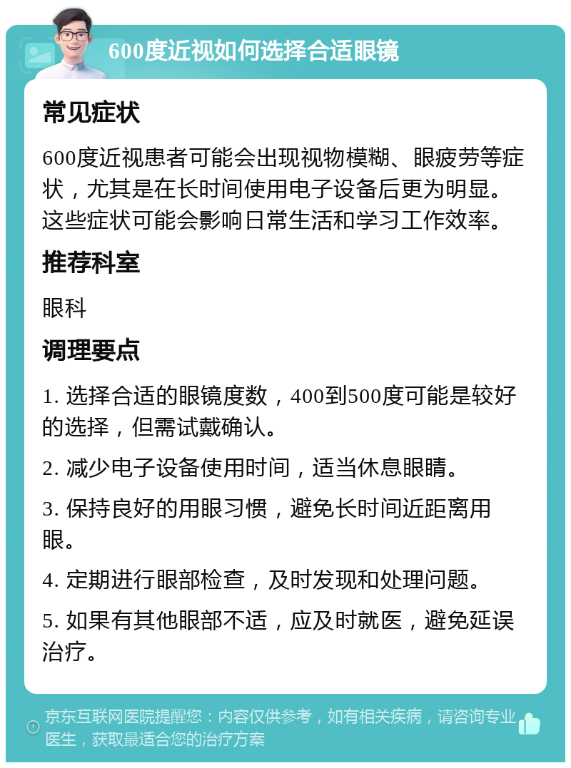 600度近视如何选择合适眼镜 常见症状 600度近视患者可能会出现视物模糊、眼疲劳等症状，尤其是在长时间使用电子设备后更为明显。这些症状可能会影响日常生活和学习工作效率。 推荐科室 眼科 调理要点 1. 选择合适的眼镜度数，400到500度可能是较好的选择，但需试戴确认。 2. 减少电子设备使用时间，适当休息眼睛。 3. 保持良好的用眼习惯，避免长时间近距离用眼。 4. 定期进行眼部检查，及时发现和处理问题。 5. 如果有其他眼部不适，应及时就医，避免延误治疗。