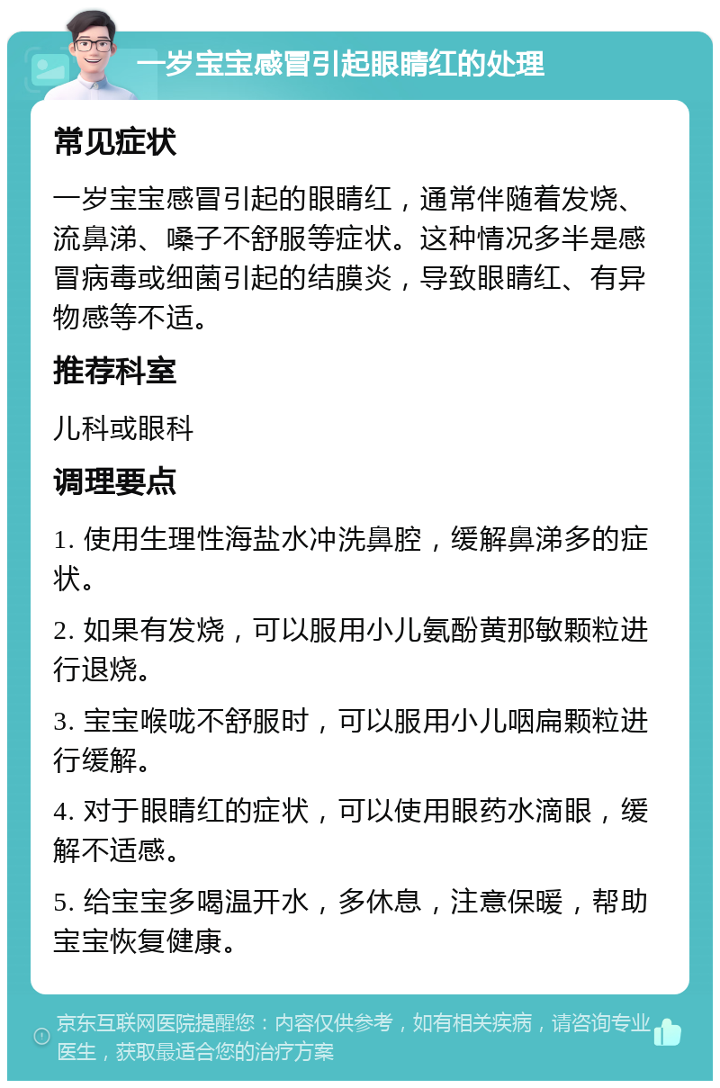 一岁宝宝感冒引起眼睛红的处理 常见症状 一岁宝宝感冒引起的眼睛红，通常伴随着发烧、流鼻涕、嗓子不舒服等症状。这种情况多半是感冒病毒或细菌引起的结膜炎，导致眼睛红、有异物感等不适。 推荐科室 儿科或眼科 调理要点 1. 使用生理性海盐水冲洗鼻腔，缓解鼻涕多的症状。 2. 如果有发烧，可以服用小儿氨酚黄那敏颗粒进行退烧。 3. 宝宝喉咙不舒服时，可以服用小儿咽扁颗粒进行缓解。 4. 对于眼睛红的症状，可以使用眼药水滴眼，缓解不适感。 5. 给宝宝多喝温开水，多休息，注意保暖，帮助宝宝恢复健康。