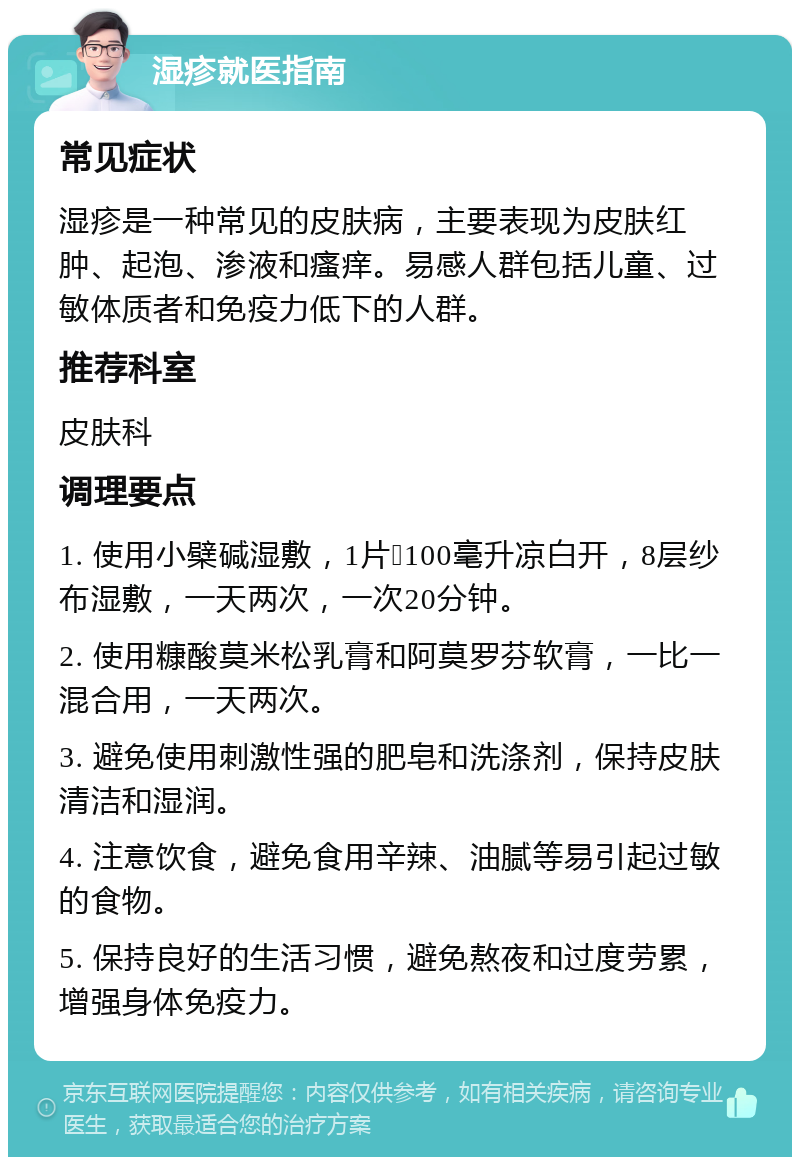 湿疹就医指南 常见症状 湿疹是一种常见的皮肤病，主要表现为皮肤红肿、起泡、渗液和瘙痒。易感人群包括儿童、过敏体质者和免疫力低下的人群。 推荐科室 皮肤科 调理要点 1. 使用小檗碱湿敷，1片➕100毫升凉白开，8层纱布湿敷，一天两次，一次20分钟。 2. 使用糠酸莫米松乳膏和阿莫罗芬软膏，一比一混合用，一天两次。 3. 避免使用刺激性强的肥皂和洗涤剂，保持皮肤清洁和湿润。 4. 注意饮食，避免食用辛辣、油腻等易引起过敏的食物。 5. 保持良好的生活习惯，避免熬夜和过度劳累，增强身体免疫力。