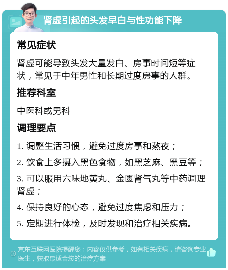 肾虚引起的头发早白与性功能下降 常见症状 肾虚可能导致头发大量发白、房事时间短等症状，常见于中年男性和长期过度房事的人群。 推荐科室 中医科或男科 调理要点 1. 调整生活习惯，避免过度房事和熬夜； 2. 饮食上多摄入黑色食物，如黑芝麻、黑豆等； 3. 可以服用六味地黄丸、金匮肾气丸等中药调理肾虚； 4. 保持良好的心态，避免过度焦虑和压力； 5. 定期进行体检，及时发现和治疗相关疾病。