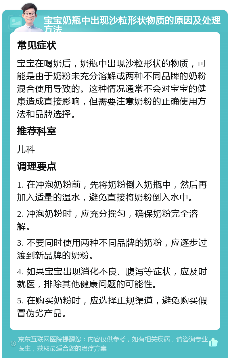 宝宝奶瓶中出现沙粒形状物质的原因及处理方法 常见症状 宝宝在喝奶后，奶瓶中出现沙粒形状的物质，可能是由于奶粉未充分溶解或两种不同品牌的奶粉混合使用导致的。这种情况通常不会对宝宝的健康造成直接影响，但需要注意奶粉的正确使用方法和品牌选择。 推荐科室 儿科 调理要点 1. 在冲泡奶粉前，先将奶粉倒入奶瓶中，然后再加入适量的温水，避免直接将奶粉倒入水中。 2. 冲泡奶粉时，应充分摇匀，确保奶粉完全溶解。 3. 不要同时使用两种不同品牌的奶粉，应逐步过渡到新品牌的奶粉。 4. 如果宝宝出现消化不良、腹泻等症状，应及时就医，排除其他健康问题的可能性。 5. 在购买奶粉时，应选择正规渠道，避免购买假冒伪劣产品。