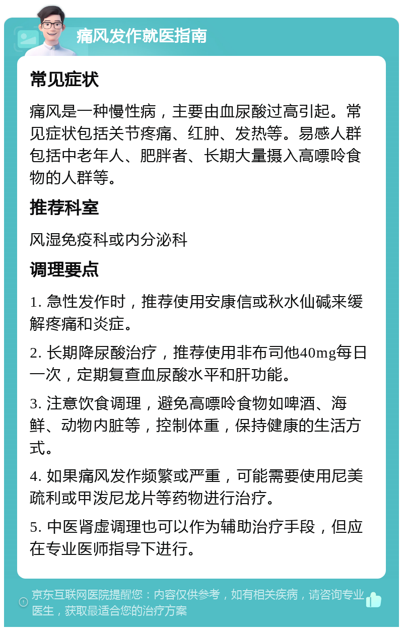 痛风发作就医指南 常见症状 痛风是一种慢性病，主要由血尿酸过高引起。常见症状包括关节疼痛、红肿、发热等。易感人群包括中老年人、肥胖者、长期大量摄入高嘌呤食物的人群等。 推荐科室 风湿免疫科或内分泌科 调理要点 1. 急性发作时，推荐使用安康信或秋水仙碱来缓解疼痛和炎症。 2. 长期降尿酸治疗，推荐使用非布司他40mg每日一次，定期复查血尿酸水平和肝功能。 3. 注意饮食调理，避免高嘌呤食物如啤酒、海鲜、动物内脏等，控制体重，保持健康的生活方式。 4. 如果痛风发作频繁或严重，可能需要使用尼美疏利或甲泼尼龙片等药物进行治疗。 5. 中医肾虚调理也可以作为辅助治疗手段，但应在专业医师指导下进行。