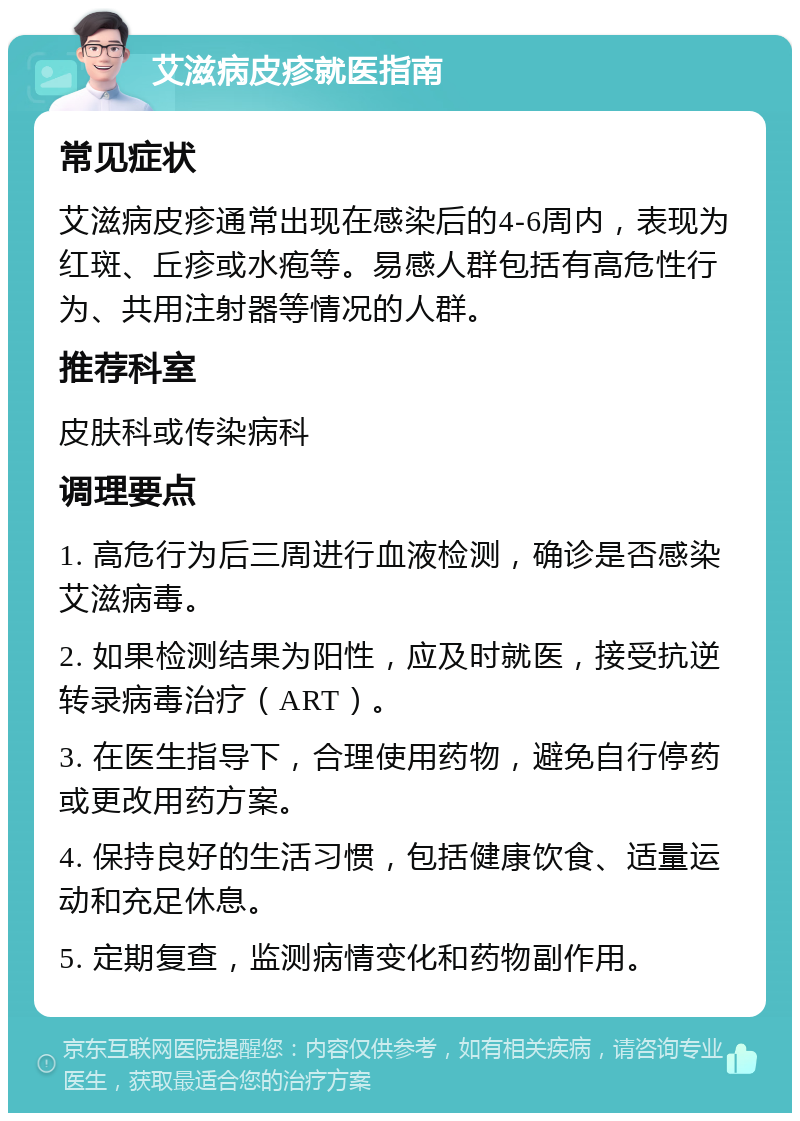 艾滋病皮疹就医指南 常见症状 艾滋病皮疹通常出现在感染后的4-6周内，表现为红斑、丘疹或水疱等。易感人群包括有高危性行为、共用注射器等情况的人群。 推荐科室 皮肤科或传染病科 调理要点 1. 高危行为后三周进行血液检测，确诊是否感染艾滋病毒。 2. 如果检测结果为阳性，应及时就医，接受抗逆转录病毒治疗（ART）。 3. 在医生指导下，合理使用药物，避免自行停药或更改用药方案。 4. 保持良好的生活习惯，包括健康饮食、适量运动和充足休息。 5. 定期复查，监测病情变化和药物副作用。