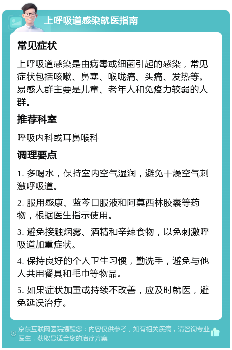 上呼吸道感染就医指南 常见症状 上呼吸道感染是由病毒或细菌引起的感染，常见症状包括咳嗽、鼻塞、喉咙痛、头痛、发热等。易感人群主要是儿童、老年人和免疫力较弱的人群。 推荐科室 呼吸内科或耳鼻喉科 调理要点 1. 多喝水，保持室内空气湿润，避免干燥空气刺激呼吸道。 2. 服用感康、蓝芩口服液和阿莫西林胶囊等药物，根据医生指示使用。 3. 避免接触烟雾、酒精和辛辣食物，以免刺激呼吸道加重症状。 4. 保持良好的个人卫生习惯，勤洗手，避免与他人共用餐具和毛巾等物品。 5. 如果症状加重或持续不改善，应及时就医，避免延误治疗。