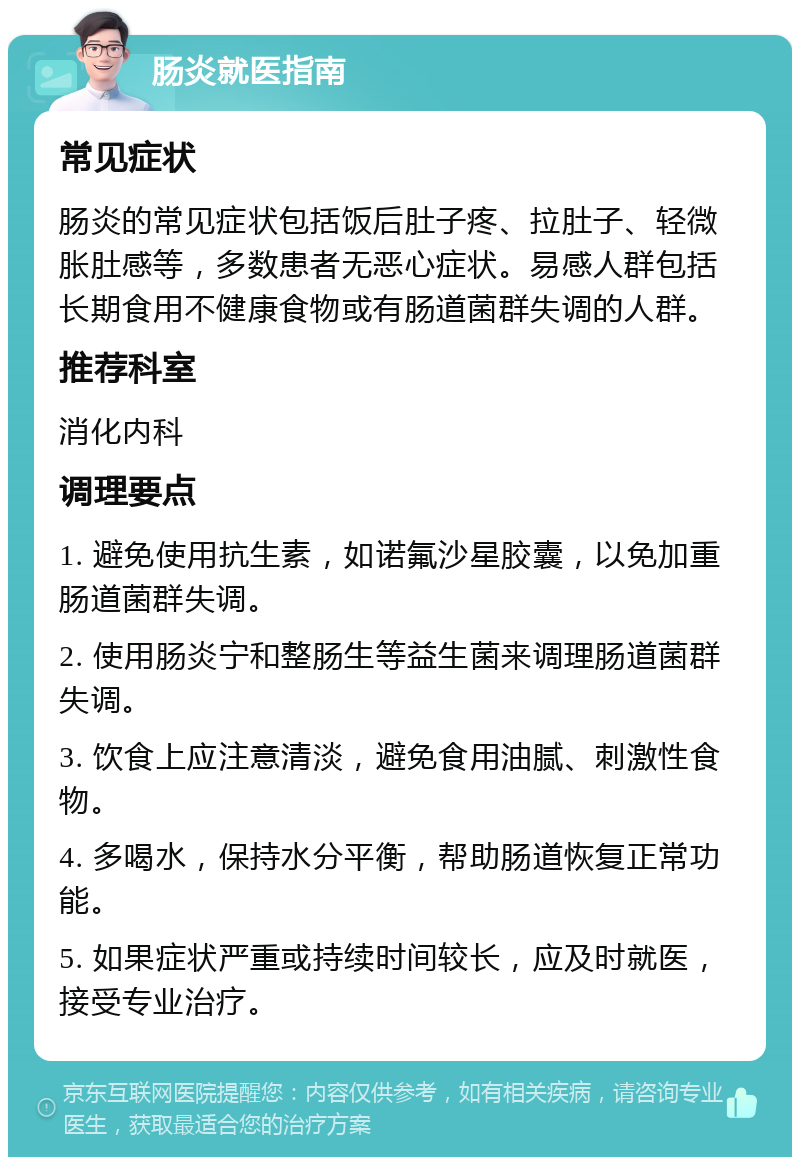 肠炎就医指南 常见症状 肠炎的常见症状包括饭后肚子疼、拉肚子、轻微胀肚感等，多数患者无恶心症状。易感人群包括长期食用不健康食物或有肠道菌群失调的人群。 推荐科室 消化内科 调理要点 1. 避免使用抗生素，如诺氟沙星胶囊，以免加重肠道菌群失调。 2. 使用肠炎宁和整肠生等益生菌来调理肠道菌群失调。 3. 饮食上应注意清淡，避免食用油腻、刺激性食物。 4. 多喝水，保持水分平衡，帮助肠道恢复正常功能。 5. 如果症状严重或持续时间较长，应及时就医，接受专业治疗。