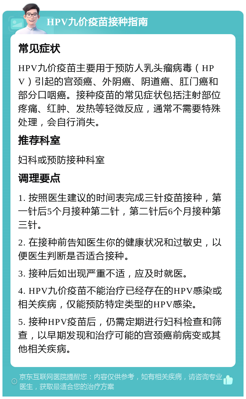 HPV九价疫苗接种指南 常见症状 HPV九价疫苗主要用于预防人乳头瘤病毒（HPV）引起的宫颈癌、外阴癌、阴道癌、肛门癌和部分口咽癌。接种疫苗的常见症状包括注射部位疼痛、红肿、发热等轻微反应，通常不需要特殊处理，会自行消失。 推荐科室 妇科或预防接种科室 调理要点 1. 按照医生建议的时间表完成三针疫苗接种，第一针后5个月接种第二针，第二针后6个月接种第三针。 2. 在接种前告知医生你的健康状况和过敏史，以便医生判断是否适合接种。 3. 接种后如出现严重不适，应及时就医。 4. HPV九价疫苗不能治疗已经存在的HPV感染或相关疾病，仅能预防特定类型的HPV感染。 5. 接种HPV疫苗后，仍需定期进行妇科检查和筛查，以早期发现和治疗可能的宫颈癌前病变或其他相关疾病。