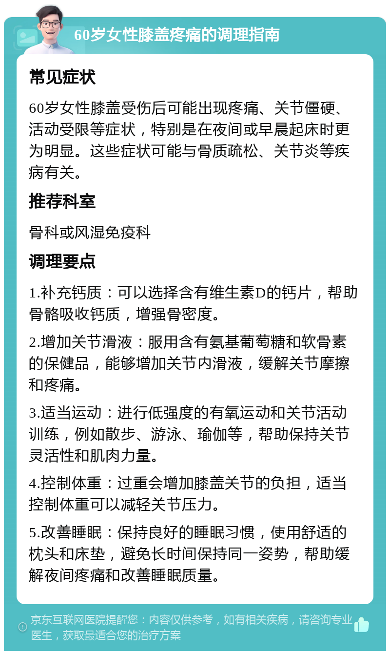 60岁女性膝盖疼痛的调理指南 常见症状 60岁女性膝盖受伤后可能出现疼痛、关节僵硬、活动受限等症状，特别是在夜间或早晨起床时更为明显。这些症状可能与骨质疏松、关节炎等疾病有关。 推荐科室 骨科或风湿免疫科 调理要点 1.补充钙质：可以选择含有维生素D的钙片，帮助骨骼吸收钙质，增强骨密度。 2.增加关节滑液：服用含有氨基葡萄糖和软骨素的保健品，能够增加关节内滑液，缓解关节摩擦和疼痛。 3.适当运动：进行低强度的有氧运动和关节活动训练，例如散步、游泳、瑜伽等，帮助保持关节灵活性和肌肉力量。 4.控制体重：过重会增加膝盖关节的负担，适当控制体重可以减轻关节压力。 5.改善睡眠：保持良好的睡眠习惯，使用舒适的枕头和床垫，避免长时间保持同一姿势，帮助缓解夜间疼痛和改善睡眠质量。