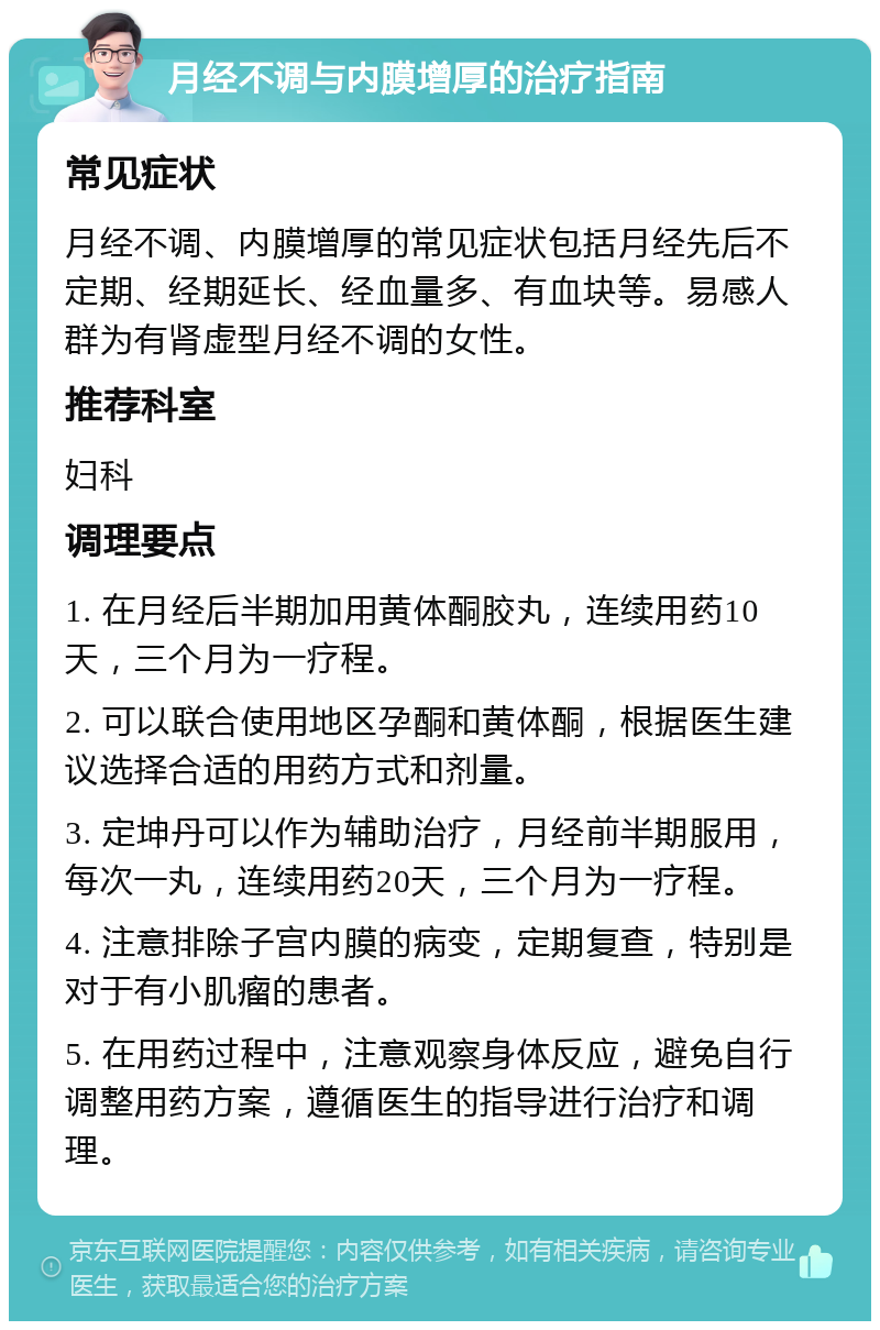 月经不调与内膜增厚的治疗指南 常见症状 月经不调、内膜增厚的常见症状包括月经先后不定期、经期延长、经血量多、有血块等。易感人群为有肾虚型月经不调的女性。 推荐科室 妇科 调理要点 1. 在月经后半期加用黄体酮胶丸，连续用药10天，三个月为一疗程。 2. 可以联合使用地区孕酮和黄体酮，根据医生建议选择合适的用药方式和剂量。 3. 定坤丹可以作为辅助治疗，月经前半期服用，每次一丸，连续用药20天，三个月为一疗程。 4. 注意排除子宫内膜的病变，定期复查，特别是对于有小肌瘤的患者。 5. 在用药过程中，注意观察身体反应，避免自行调整用药方案，遵循医生的指导进行治疗和调理。