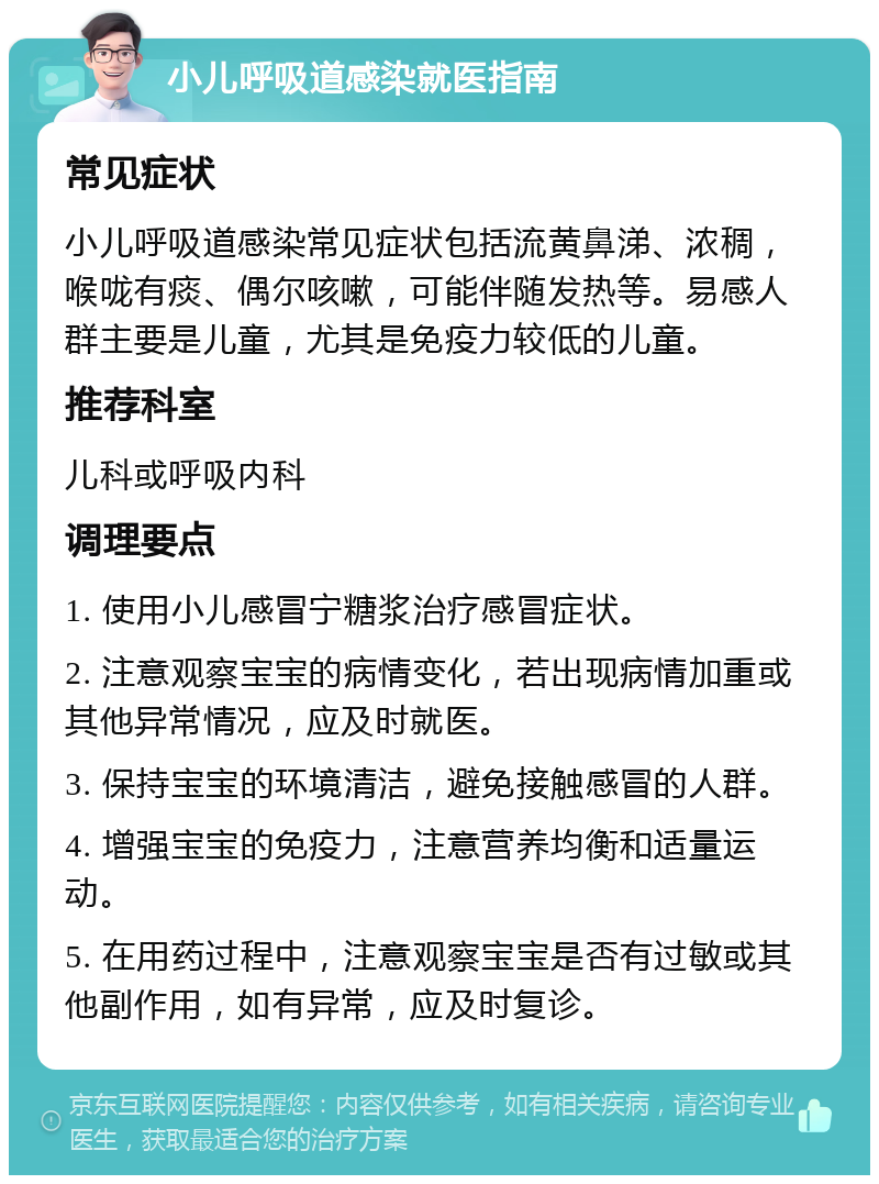 小儿呼吸道感染就医指南 常见症状 小儿呼吸道感染常见症状包括流黄鼻涕、浓稠，喉咙有痰、偶尔咳嗽，可能伴随发热等。易感人群主要是儿童，尤其是免疫力较低的儿童。 推荐科室 儿科或呼吸内科 调理要点 1. 使用小儿感冒宁糖浆治疗感冒症状。 2. 注意观察宝宝的病情变化，若出现病情加重或其他异常情况，应及时就医。 3. 保持宝宝的环境清洁，避免接触感冒的人群。 4. 增强宝宝的免疫力，注意营养均衡和适量运动。 5. 在用药过程中，注意观察宝宝是否有过敏或其他副作用，如有异常，应及时复诊。