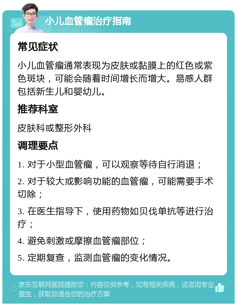 小儿血管瘤治疗指南 常见症状 小儿血管瘤通常表现为皮肤或黏膜上的红色或紫色斑块，可能会随着时间增长而增大。易感人群包括新生儿和婴幼儿。 推荐科室 皮肤科或整形外科 调理要点 1. 对于小型血管瘤，可以观察等待自行消退； 2. 对于较大或影响功能的血管瘤，可能需要手术切除； 3. 在医生指导下，使用药物如贝伐单抗等进行治疗； 4. 避免刺激或摩擦血管瘤部位； 5. 定期复查，监测血管瘤的变化情况。