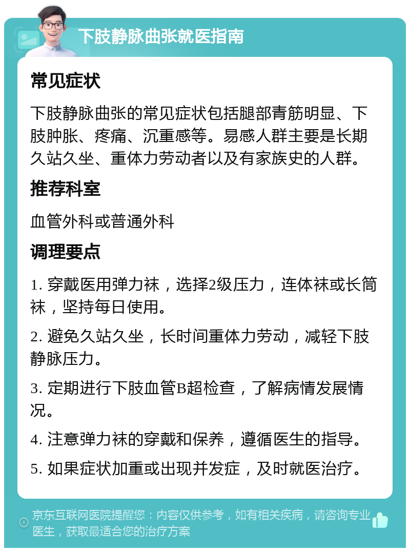 下肢静脉曲张就医指南 常见症状 下肢静脉曲张的常见症状包括腿部青筋明显、下肢肿胀、疼痛、沉重感等。易感人群主要是长期久站久坐、重体力劳动者以及有家族史的人群。 推荐科室 血管外科或普通外科 调理要点 1. 穿戴医用弹力袜，选择2级压力，连体袜或长筒袜，坚持每日使用。 2. 避免久站久坐，长时间重体力劳动，减轻下肢静脉压力。 3. 定期进行下肢血管B超检查，了解病情发展情况。 4. 注意弹力袜的穿戴和保养，遵循医生的指导。 5. 如果症状加重或出现并发症，及时就医治疗。