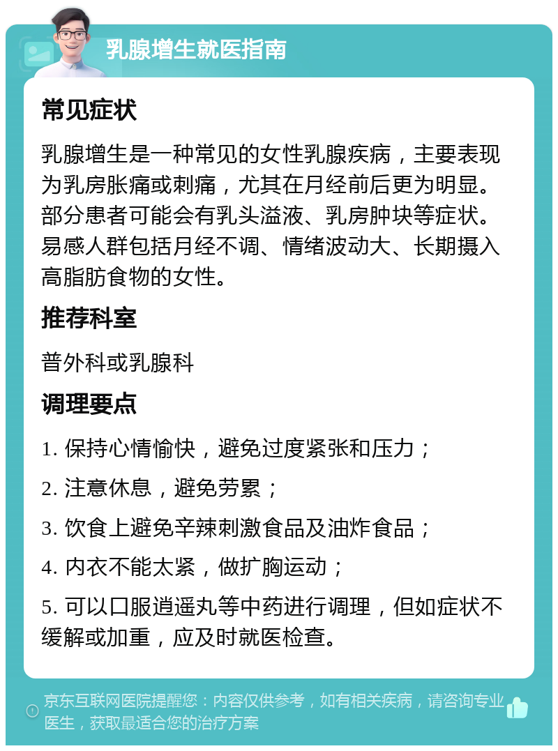 乳腺增生就医指南 常见症状 乳腺增生是一种常见的女性乳腺疾病，主要表现为乳房胀痛或刺痛，尤其在月经前后更为明显。部分患者可能会有乳头溢液、乳房肿块等症状。易感人群包括月经不调、情绪波动大、长期摄入高脂肪食物的女性。 推荐科室 普外科或乳腺科 调理要点 1. 保持心情愉快，避免过度紧张和压力； 2. 注意休息，避免劳累； 3. 饮食上避免辛辣刺激食品及油炸食品； 4. 内衣不能太紧，做扩胸运动； 5. 可以口服逍遥丸等中药进行调理，但如症状不缓解或加重，应及时就医检查。