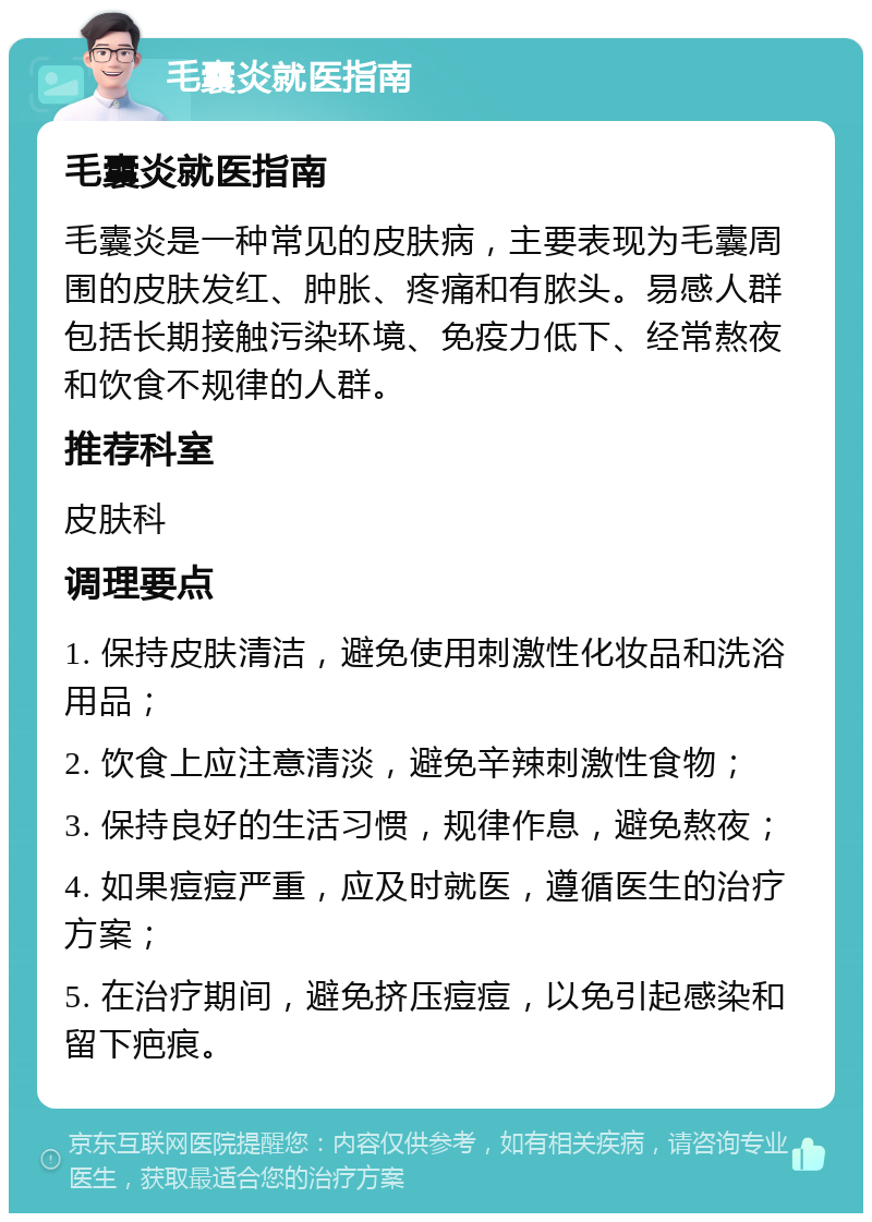 毛囊炎就医指南 毛囊炎就医指南 毛囊炎是一种常见的皮肤病，主要表现为毛囊周围的皮肤发红、肿胀、疼痛和有脓头。易感人群包括长期接触污染环境、免疫力低下、经常熬夜和饮食不规律的人群。 推荐科室 皮肤科 调理要点 1. 保持皮肤清洁，避免使用刺激性化妆品和洗浴用品； 2. 饮食上应注意清淡，避免辛辣刺激性食物； 3. 保持良好的生活习惯，规律作息，避免熬夜； 4. 如果痘痘严重，应及时就医，遵循医生的治疗方案； 5. 在治疗期间，避免挤压痘痘，以免引起感染和留下疤痕。