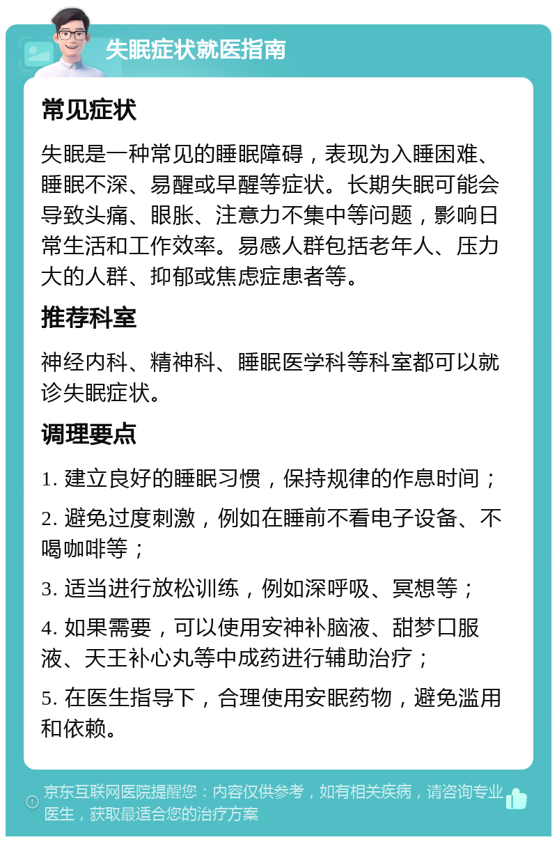 失眠症状就医指南 常见症状 失眠是一种常见的睡眠障碍，表现为入睡困难、睡眠不深、易醒或早醒等症状。长期失眠可能会导致头痛、眼胀、注意力不集中等问题，影响日常生活和工作效率。易感人群包括老年人、压力大的人群、抑郁或焦虑症患者等。 推荐科室 神经内科、精神科、睡眠医学科等科室都可以就诊失眠症状。 调理要点 1. 建立良好的睡眠习惯，保持规律的作息时间； 2. 避免过度刺激，例如在睡前不看电子设备、不喝咖啡等； 3. 适当进行放松训练，例如深呼吸、冥想等； 4. 如果需要，可以使用安神补脑液、甜梦口服液、天王补心丸等中成药进行辅助治疗； 5. 在医生指导下，合理使用安眠药物，避免滥用和依赖。