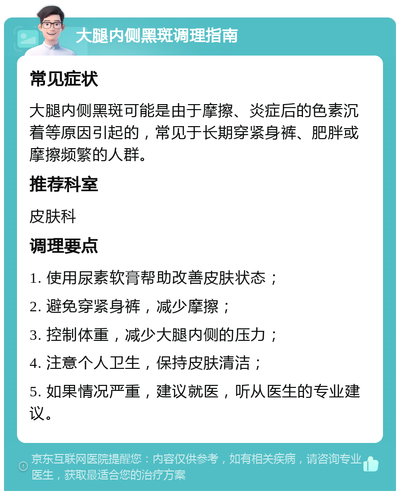 大腿内侧黑斑调理指南 常见症状 大腿内侧黑斑可能是由于摩擦、炎症后的色素沉着等原因引起的，常见于长期穿紧身裤、肥胖或摩擦频繁的人群。 推荐科室 皮肤科 调理要点 1. 使用尿素软膏帮助改善皮肤状态； 2. 避免穿紧身裤，减少摩擦； 3. 控制体重，减少大腿内侧的压力； 4. 注意个人卫生，保持皮肤清洁； 5. 如果情况严重，建议就医，听从医生的专业建议。